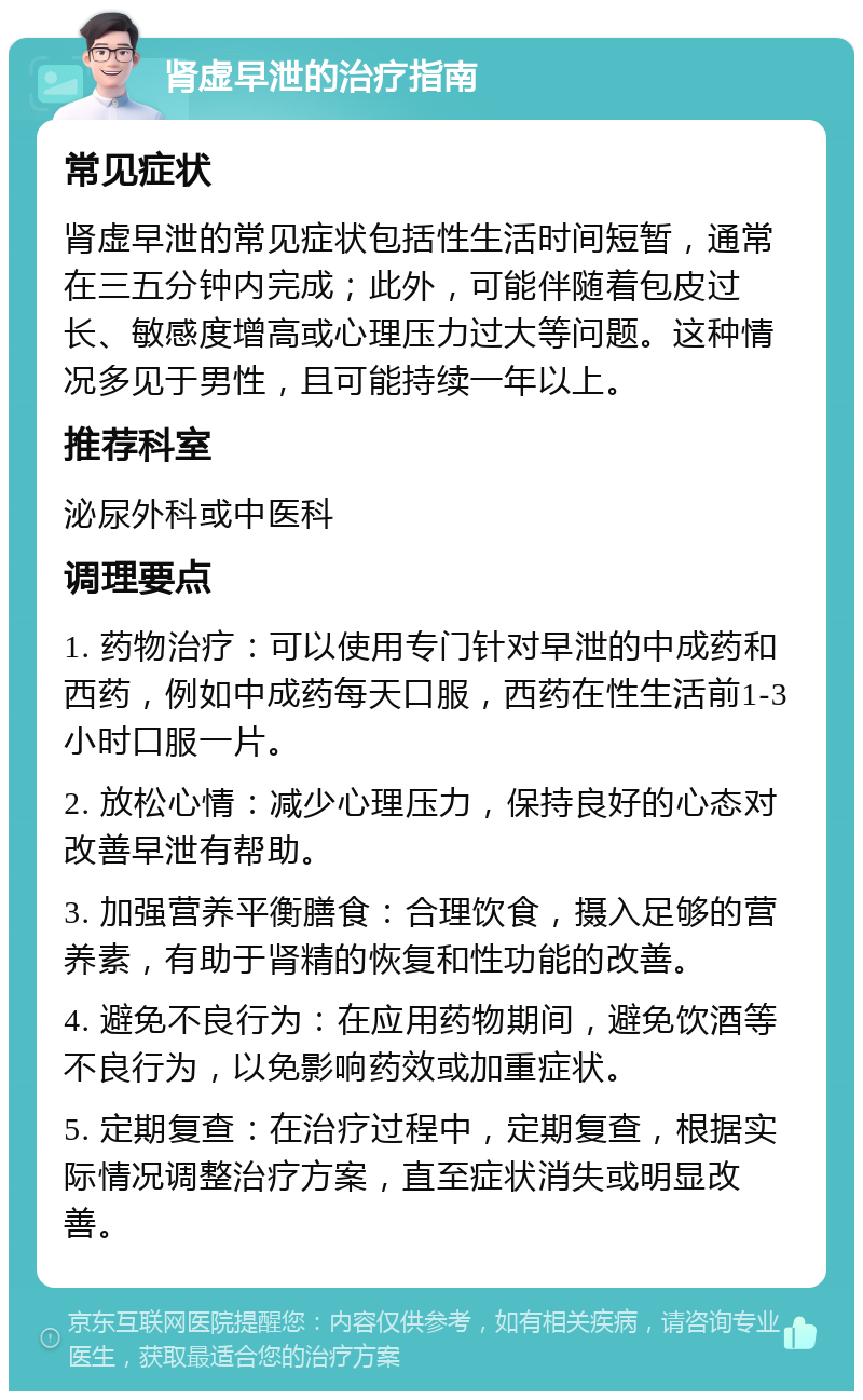 肾虚早泄的治疗指南 常见症状 肾虚早泄的常见症状包括性生活时间短暂，通常在三五分钟内完成；此外，可能伴随着包皮过长、敏感度增高或心理压力过大等问题。这种情况多见于男性，且可能持续一年以上。 推荐科室 泌尿外科或中医科 调理要点 1. 药物治疗：可以使用专门针对早泄的中成药和西药，例如中成药每天口服，西药在性生活前1-3小时口服一片。 2. 放松心情：减少心理压力，保持良好的心态对改善早泄有帮助。 3. 加强营养平衡膳食：合理饮食，摄入足够的营养素，有助于肾精的恢复和性功能的改善。 4. 避免不良行为：在应用药物期间，避免饮酒等不良行为，以免影响药效或加重症状。 5. 定期复查：在治疗过程中，定期复查，根据实际情况调整治疗方案，直至症状消失或明显改善。