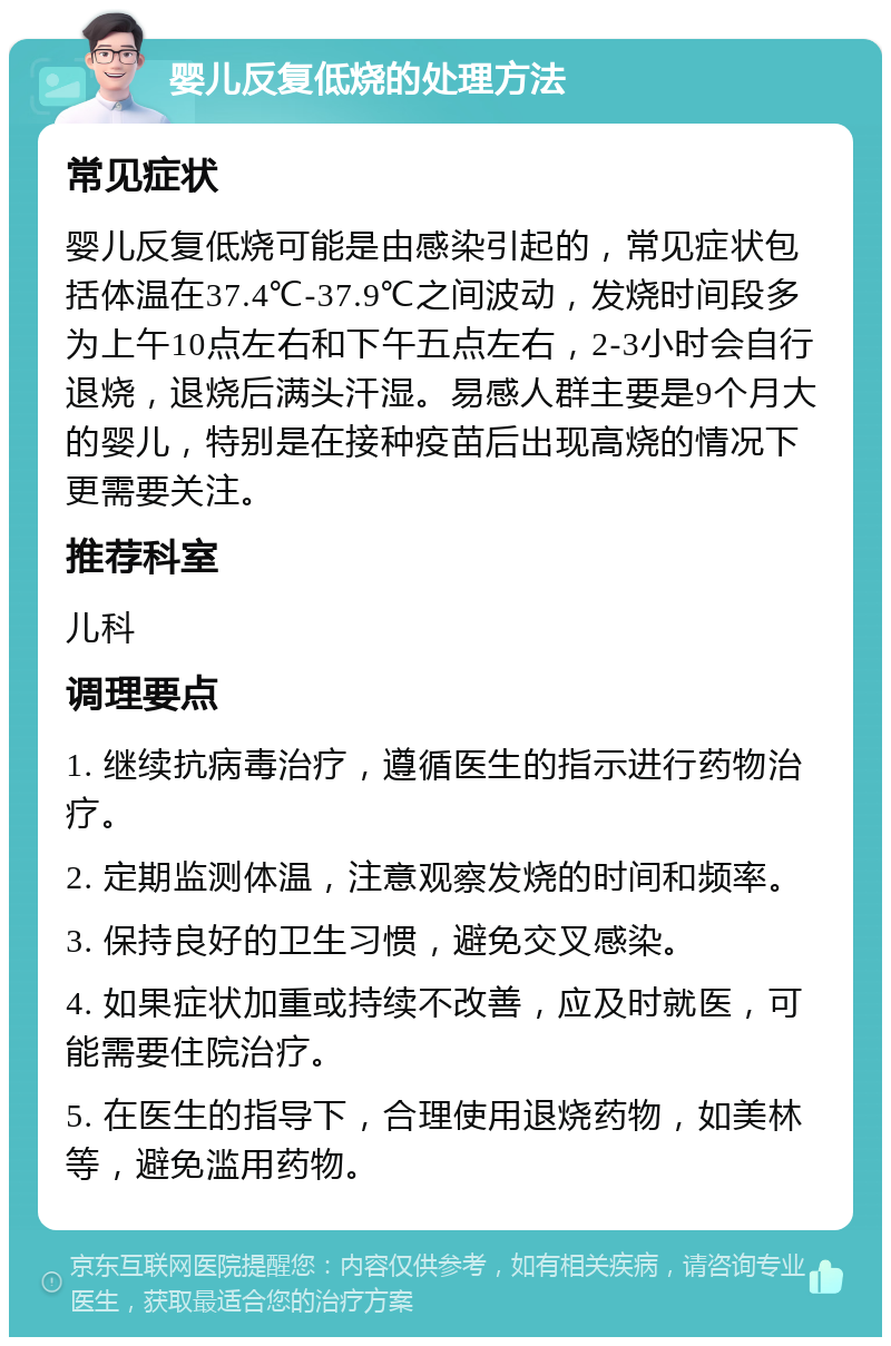 婴儿反复低烧的处理方法 常见症状 婴儿反复低烧可能是由感染引起的，常见症状包括体温在37.4℃-37.9℃之间波动，发烧时间段多为上午10点左右和下午五点左右，2-3小时会自行退烧，退烧后满头汗湿。易感人群主要是9个月大的婴儿，特别是在接种疫苗后出现高烧的情况下更需要关注。 推荐科室 儿科 调理要点 1. 继续抗病毒治疗，遵循医生的指示进行药物治疗。 2. 定期监测体温，注意观察发烧的时间和频率。 3. 保持良好的卫生习惯，避免交叉感染。 4. 如果症状加重或持续不改善，应及时就医，可能需要住院治疗。 5. 在医生的指导下，合理使用退烧药物，如美林等，避免滥用药物。