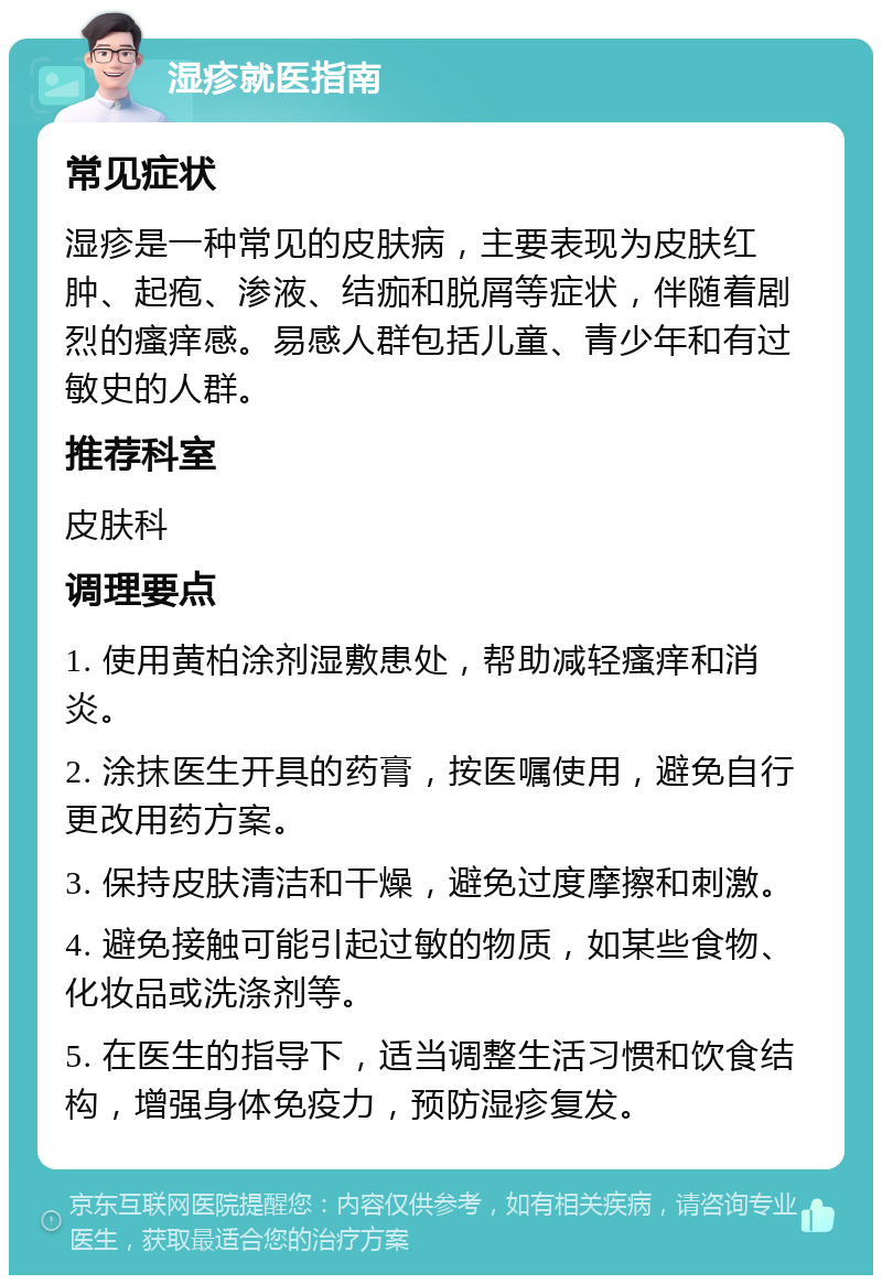 湿疹就医指南 常见症状 湿疹是一种常见的皮肤病，主要表现为皮肤红肿、起疱、渗液、结痂和脱屑等症状，伴随着剧烈的瘙痒感。易感人群包括儿童、青少年和有过敏史的人群。 推荐科室 皮肤科 调理要点 1. 使用黄柏涂剂湿敷患处，帮助减轻瘙痒和消炎。 2. 涂抹医生开具的药膏，按医嘱使用，避免自行更改用药方案。 3. 保持皮肤清洁和干燥，避免过度摩擦和刺激。 4. 避免接触可能引起过敏的物质，如某些食物、化妆品或洗涤剂等。 5. 在医生的指导下，适当调整生活习惯和饮食结构，增强身体免疫力，预防湿疹复发。