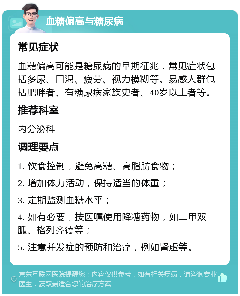 血糖偏高与糖尿病 常见症状 血糖偏高可能是糖尿病的早期征兆，常见症状包括多尿、口渴、疲劳、视力模糊等。易感人群包括肥胖者、有糖尿病家族史者、40岁以上者等。 推荐科室 内分泌科 调理要点 1. 饮食控制，避免高糖、高脂肪食物； 2. 增加体力活动，保持适当的体重； 3. 定期监测血糖水平； 4. 如有必要，按医嘱使用降糖药物，如二甲双胍、格列齐德等； 5. 注意并发症的预防和治疗，例如肾虚等。