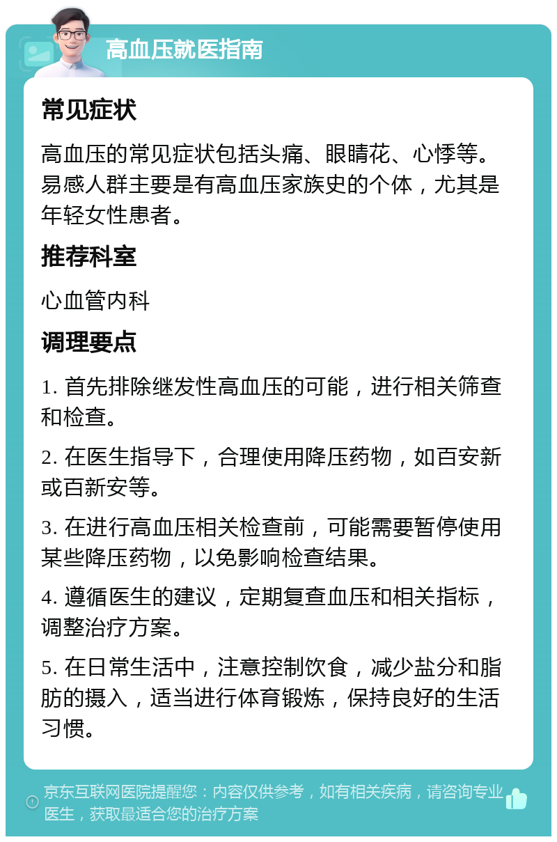 高血压就医指南 常见症状 高血压的常见症状包括头痛、眼睛花、心悸等。易感人群主要是有高血压家族史的个体，尤其是年轻女性患者。 推荐科室 心血管内科 调理要点 1. 首先排除继发性高血压的可能，进行相关筛查和检查。 2. 在医生指导下，合理使用降压药物，如百安新或百新安等。 3. 在进行高血压相关检查前，可能需要暂停使用某些降压药物，以免影响检查结果。 4. 遵循医生的建议，定期复查血压和相关指标，调整治疗方案。 5. 在日常生活中，注意控制饮食，减少盐分和脂肪的摄入，适当进行体育锻炼，保持良好的生活习惯。