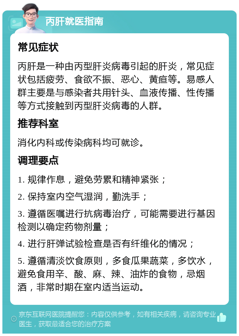 丙肝就医指南 常见症状 丙肝是一种由丙型肝炎病毒引起的肝炎，常见症状包括疲劳、食欲不振、恶心、黄疸等。易感人群主要是与感染者共用针头、血液传播、性传播等方式接触到丙型肝炎病毒的人群。 推荐科室 消化内科或传染病科均可就诊。 调理要点 1. 规律作息，避免劳累和精神紧张； 2. 保持室内空气湿润，勤洗手； 3. 遵循医嘱进行抗病毒治疗，可能需要进行基因检测以确定药物剂量； 4. 进行肝弹试验检查是否有纤维化的情况； 5. 遵循清淡饮食原则，多食瓜果蔬菜，多饮水，避免食用辛、酸、麻、辣、油炸的食物，忌烟酒，非常时期在室内适当运动。