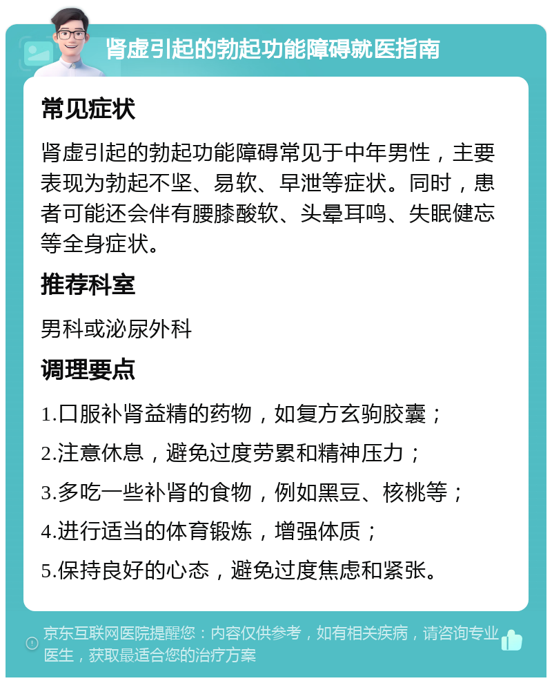 肾虚引起的勃起功能障碍就医指南 常见症状 肾虚引起的勃起功能障碍常见于中年男性，主要表现为勃起不坚、易软、早泄等症状。同时，患者可能还会伴有腰膝酸软、头晕耳鸣、失眠健忘等全身症状。 推荐科室 男科或泌尿外科 调理要点 1.口服补肾益精的药物，如复方玄驹胶囊； 2.注意休息，避免过度劳累和精神压力； 3.多吃一些补肾的食物，例如黑豆、核桃等； 4.进行适当的体育锻炼，增强体质； 5.保持良好的心态，避免过度焦虑和紧张。