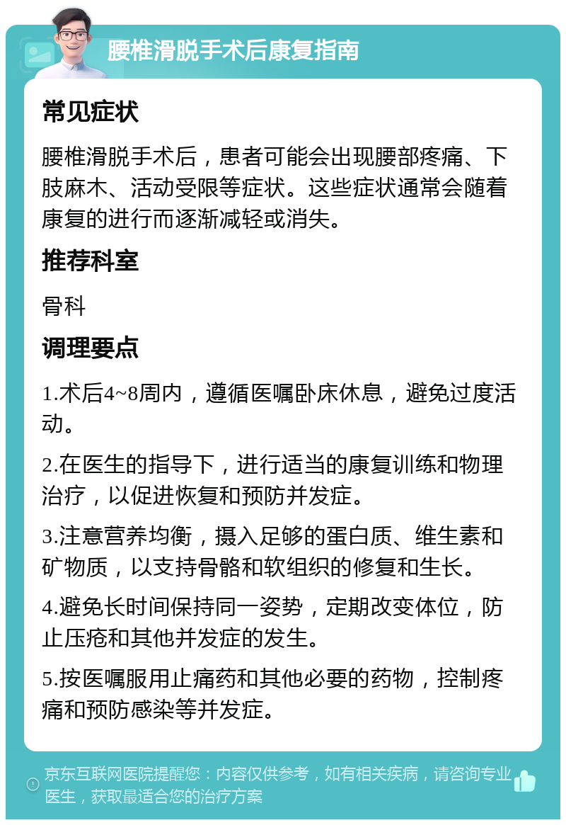 腰椎滑脱手术后康复指南 常见症状 腰椎滑脱手术后，患者可能会出现腰部疼痛、下肢麻木、活动受限等症状。这些症状通常会随着康复的进行而逐渐减轻或消失。 推荐科室 骨科 调理要点 1.术后4~8周内，遵循医嘱卧床休息，避免过度活动。 2.在医生的指导下，进行适当的康复训练和物理治疗，以促进恢复和预防并发症。 3.注意营养均衡，摄入足够的蛋白质、维生素和矿物质，以支持骨骼和软组织的修复和生长。 4.避免长时间保持同一姿势，定期改变体位，防止压疮和其他并发症的发生。 5.按医嘱服用止痛药和其他必要的药物，控制疼痛和预防感染等并发症。