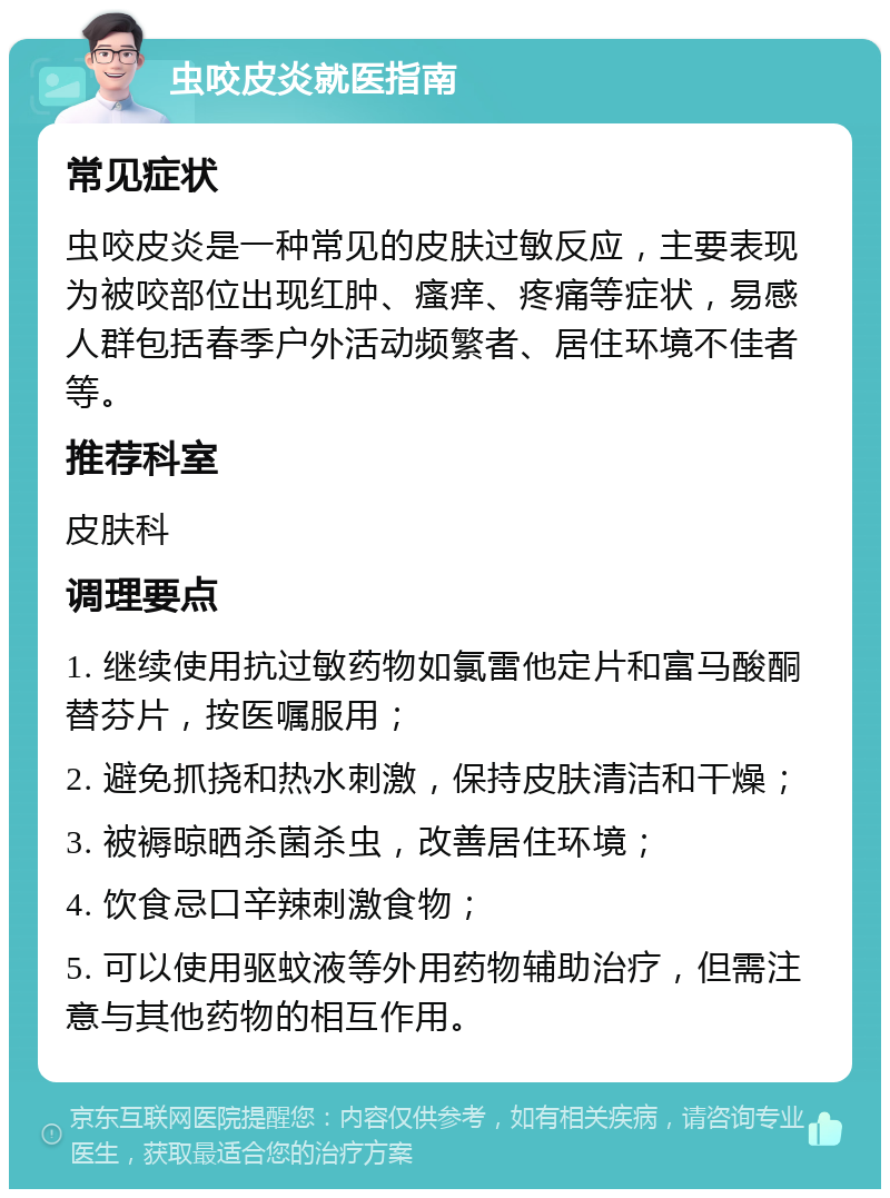 虫咬皮炎就医指南 常见症状 虫咬皮炎是一种常见的皮肤过敏反应，主要表现为被咬部位出现红肿、瘙痒、疼痛等症状，易感人群包括春季户外活动频繁者、居住环境不佳者等。 推荐科室 皮肤科 调理要点 1. 继续使用抗过敏药物如氯雷他定片和富马酸酮替芬片，按医嘱服用； 2. 避免抓挠和热水刺激，保持皮肤清洁和干燥； 3. 被褥晾晒杀菌杀虫，改善居住环境； 4. 饮食忌口辛辣刺激食物； 5. 可以使用驱蚊液等外用药物辅助治疗，但需注意与其他药物的相互作用。