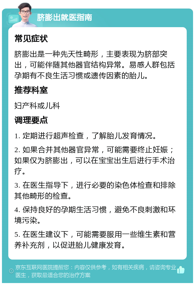 脐膨出就医指南 常见症状 脐膨出是一种先天性畸形，主要表现为脐部突出，可能伴随其他器官结构异常。易感人群包括孕期有不良生活习惯或遗传因素的胎儿。 推荐科室 妇产科或儿科 调理要点 1. 定期进行超声检查，了解胎儿发育情况。 2. 如果合并其他器官异常，可能需要终止妊娠；如果仅为脐膨出，可以在宝宝出生后进行手术治疗。 3. 在医生指导下，进行必要的染色体检查和排除其他畸形的检查。 4. 保持良好的孕期生活习惯，避免不良刺激和环境污染。 5. 在医生建议下，可能需要服用一些维生素和营养补充剂，以促进胎儿健康发育。