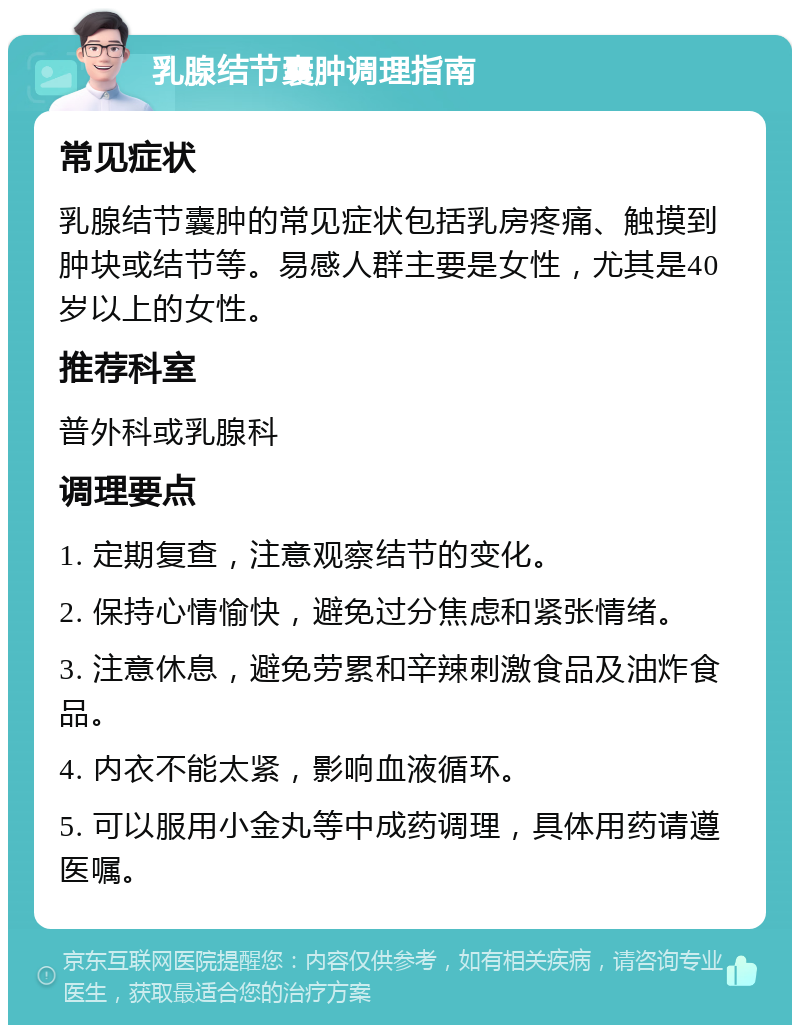 乳腺结节囊肿调理指南 常见症状 乳腺结节囊肿的常见症状包括乳房疼痛、触摸到肿块或结节等。易感人群主要是女性，尤其是40岁以上的女性。 推荐科室 普外科或乳腺科 调理要点 1. 定期复查，注意观察结节的变化。 2. 保持心情愉快，避免过分焦虑和紧张情绪。 3. 注意休息，避免劳累和辛辣刺激食品及油炸食品。 4. 内衣不能太紧，影响血液循环。 5. 可以服用小金丸等中成药调理，具体用药请遵医嘱。