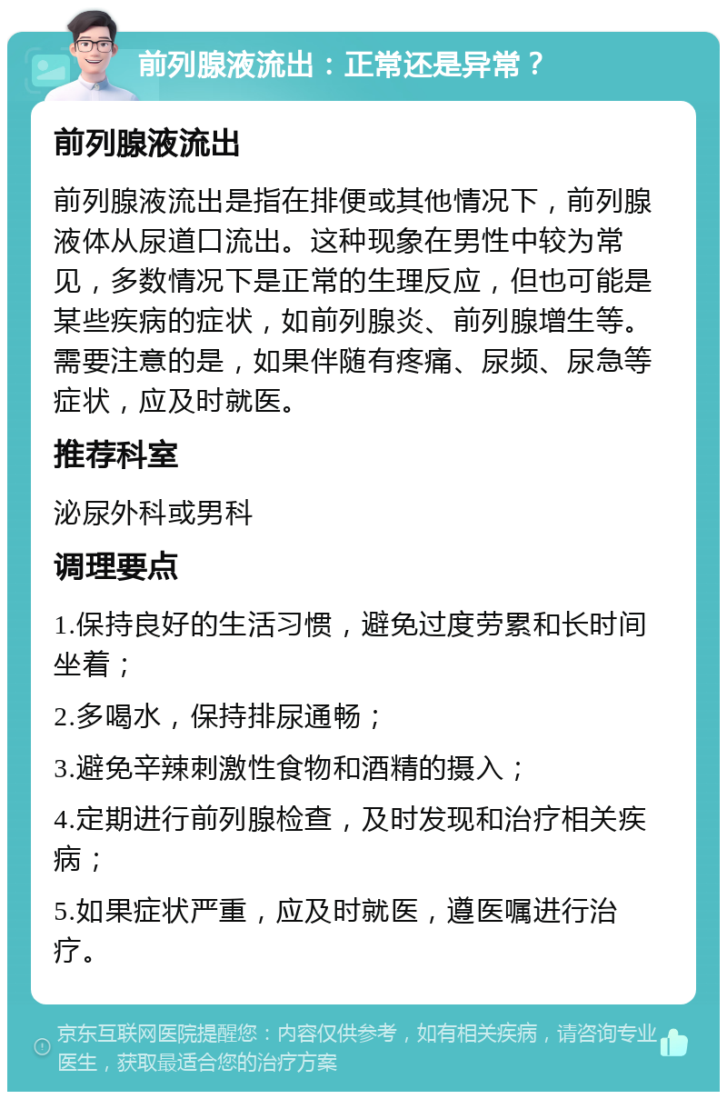 前列腺液流出：正常还是异常？ 前列腺液流出 前列腺液流出是指在排便或其他情况下，前列腺液体从尿道口流出。这种现象在男性中较为常见，多数情况下是正常的生理反应，但也可能是某些疾病的症状，如前列腺炎、前列腺增生等。需要注意的是，如果伴随有疼痛、尿频、尿急等症状，应及时就医。 推荐科室 泌尿外科或男科 调理要点 1.保持良好的生活习惯，避免过度劳累和长时间坐着； 2.多喝水，保持排尿通畅； 3.避免辛辣刺激性食物和酒精的摄入； 4.定期进行前列腺检查，及时发现和治疗相关疾病； 5.如果症状严重，应及时就医，遵医嘱进行治疗。