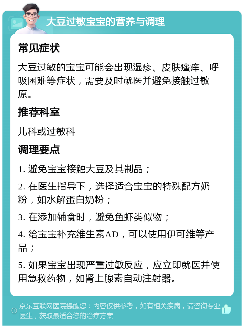 大豆过敏宝宝的营养与调理 常见症状 大豆过敏的宝宝可能会出现湿疹、皮肤瘙痒、呼吸困难等症状，需要及时就医并避免接触过敏原。 推荐科室 儿科或过敏科 调理要点 1. 避免宝宝接触大豆及其制品； 2. 在医生指导下，选择适合宝宝的特殊配方奶粉，如水解蛋白奶粉； 3. 在添加辅食时，避免鱼虾类似物； 4. 给宝宝补充维生素AD，可以使用伊可维等产品； 5. 如果宝宝出现严重过敏反应，应立即就医并使用急救药物，如肾上腺素自动注射器。