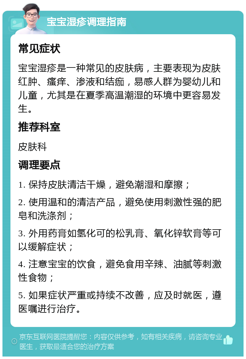 宝宝湿疹调理指南 常见症状 宝宝湿疹是一种常见的皮肤病，主要表现为皮肤红肿、瘙痒、渗液和结痂，易感人群为婴幼儿和儿童，尤其是在夏季高温潮湿的环境中更容易发生。 推荐科室 皮肤科 调理要点 1. 保持皮肤清洁干燥，避免潮湿和摩擦； 2. 使用温和的清洁产品，避免使用刺激性强的肥皂和洗涤剂； 3. 外用药膏如氢化可的松乳膏、氧化锌软膏等可以缓解症状； 4. 注意宝宝的饮食，避免食用辛辣、油腻等刺激性食物； 5. 如果症状严重或持续不改善，应及时就医，遵医嘱进行治疗。