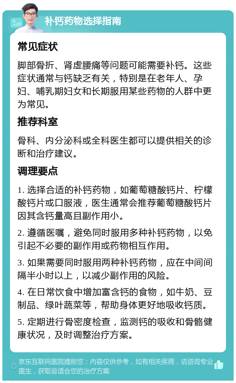 补钙药物选择指南 常见症状 脚部骨折、肾虚腰痛等问题可能需要补钙。这些症状通常与钙缺乏有关，特别是在老年人、孕妇、哺乳期妇女和长期服用某些药物的人群中更为常见。 推荐科室 骨科、内分泌科或全科医生都可以提供相关的诊断和治疗建议。 调理要点 1. 选择合适的补钙药物，如葡萄糖酸钙片、柠檬酸钙片或口服液，医生通常会推荐葡萄糖酸钙片因其含钙量高且副作用小。 2. 遵循医嘱，避免同时服用多种补钙药物，以免引起不必要的副作用或药物相互作用。 3. 如果需要同时服用两种补钙药物，应在中间间隔半小时以上，以减少副作用的风险。 4. 在日常饮食中增加富含钙的食物，如牛奶、豆制品、绿叶蔬菜等，帮助身体更好地吸收钙质。 5. 定期进行骨密度检查，监测钙的吸收和骨骼健康状况，及时调整治疗方案。