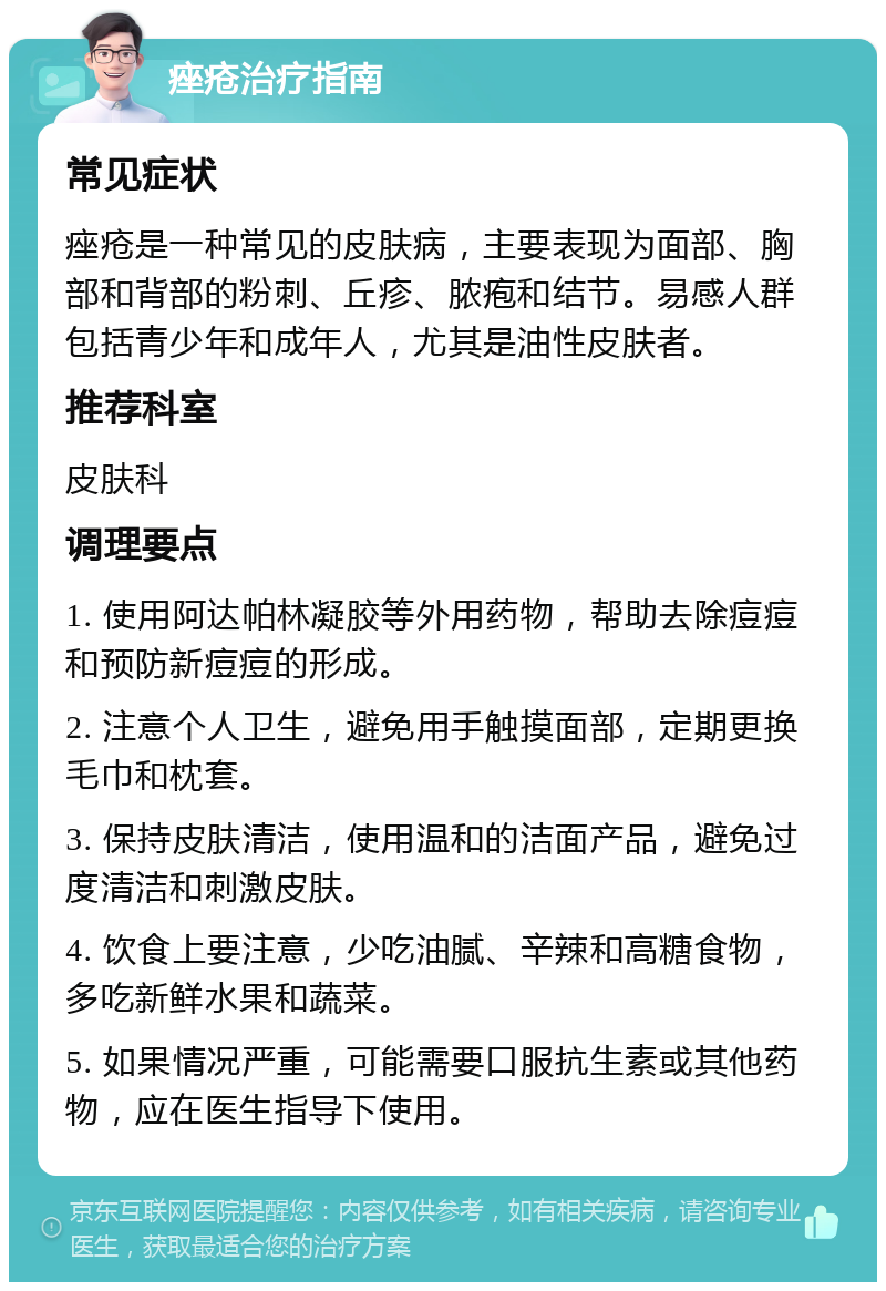 痤疮治疗指南 常见症状 痤疮是一种常见的皮肤病，主要表现为面部、胸部和背部的粉刺、丘疹、脓疱和结节。易感人群包括青少年和成年人，尤其是油性皮肤者。 推荐科室 皮肤科 调理要点 1. 使用阿达帕林凝胶等外用药物，帮助去除痘痘和预防新痘痘的形成。 2. 注意个人卫生，避免用手触摸面部，定期更换毛巾和枕套。 3. 保持皮肤清洁，使用温和的洁面产品，避免过度清洁和刺激皮肤。 4. 饮食上要注意，少吃油腻、辛辣和高糖食物，多吃新鲜水果和蔬菜。 5. 如果情况严重，可能需要口服抗生素或其他药物，应在医生指导下使用。