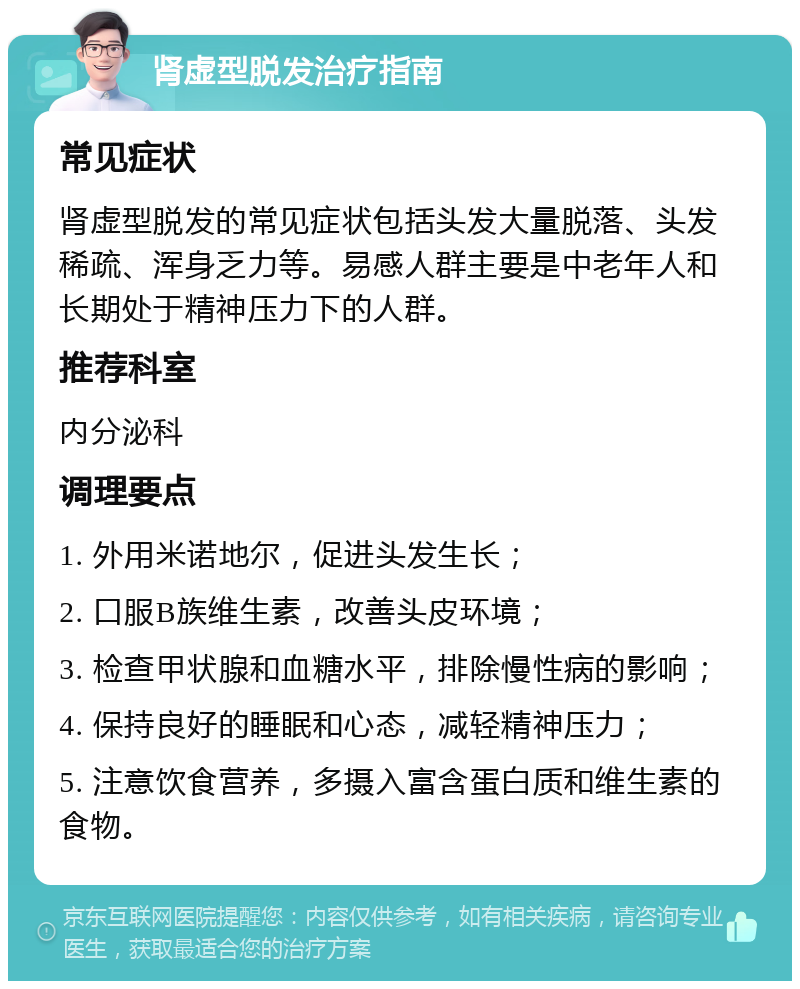 肾虚型脱发治疗指南 常见症状 肾虚型脱发的常见症状包括头发大量脱落、头发稀疏、浑身乏力等。易感人群主要是中老年人和长期处于精神压力下的人群。 推荐科室 内分泌科 调理要点 1. 外用米诺地尔，促进头发生长； 2. 口服B族维生素，改善头皮环境； 3. 检查甲状腺和血糖水平，排除慢性病的影响； 4. 保持良好的睡眠和心态，减轻精神压力； 5. 注意饮食营养，多摄入富含蛋白质和维生素的食物。