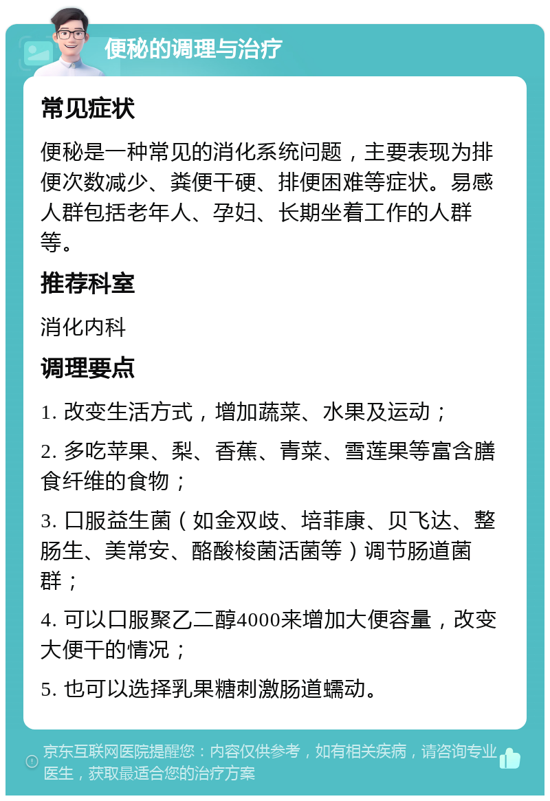 便秘的调理与治疗 常见症状 便秘是一种常见的消化系统问题，主要表现为排便次数减少、粪便干硬、排便困难等症状。易感人群包括老年人、孕妇、长期坐着工作的人群等。 推荐科室 消化内科 调理要点 1. 改变生活方式，增加蔬菜、水果及运动； 2. 多吃苹果、梨、香蕉、青菜、雪莲果等富含膳食纤维的食物； 3. 口服益生菌（如金双歧、培菲康、贝飞达、整肠生、美常安、酪酸梭菌活菌等）调节肠道菌群； 4. 可以口服聚乙二醇4000来增加大便容量，改变大便干的情况； 5. 也可以选择乳果糖刺激肠道蠕动。