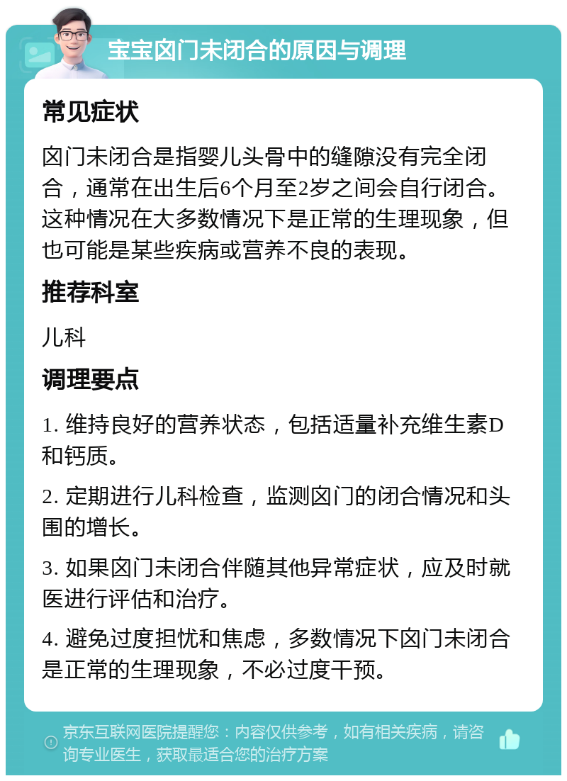 宝宝囟门未闭合的原因与调理 常见症状 囟门未闭合是指婴儿头骨中的缝隙没有完全闭合，通常在出生后6个月至2岁之间会自行闭合。这种情况在大多数情况下是正常的生理现象，但也可能是某些疾病或营养不良的表现。 推荐科室 儿科 调理要点 1. 维持良好的营养状态，包括适量补充维生素D和钙质。 2. 定期进行儿科检查，监测囟门的闭合情况和头围的增长。 3. 如果囟门未闭合伴随其他异常症状，应及时就医进行评估和治疗。 4. 避免过度担忧和焦虑，多数情况下囟门未闭合是正常的生理现象，不必过度干预。