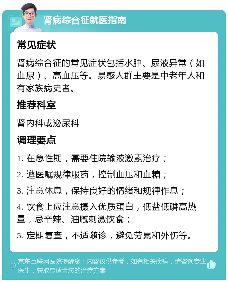 肾病综合征就医指南 常见症状 肾病综合征的常见症状包括水肿、尿液异常（如血尿）、高血压等。易感人群主要是中老年人和有家族病史者。 推荐科室 肾内科或泌尿科 调理要点 1. 在急性期，需要住院输液激素治疗； 2. 遵医嘱规律服药，控制血压和血糖； 3. 注意休息，保持良好的情绪和规律作息； 4. 饮食上应注意摄入优质蛋白，低盐低磷高热量，忌辛辣、油腻刺激饮食； 5. 定期复查，不适随诊，避免劳累和外伤等。