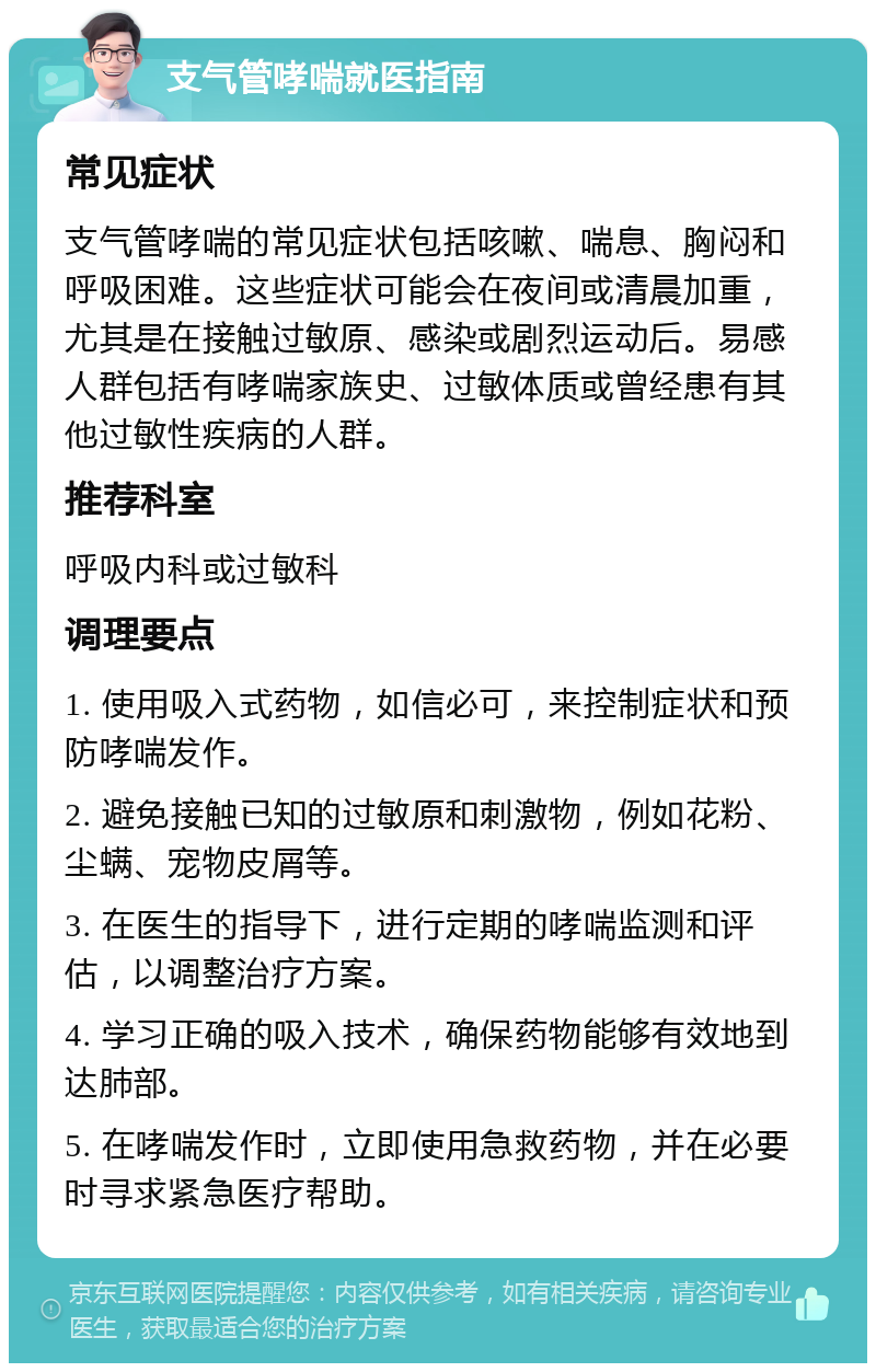 支气管哮喘就医指南 常见症状 支气管哮喘的常见症状包括咳嗽、喘息、胸闷和呼吸困难。这些症状可能会在夜间或清晨加重，尤其是在接触过敏原、感染或剧烈运动后。易感人群包括有哮喘家族史、过敏体质或曾经患有其他过敏性疾病的人群。 推荐科室 呼吸内科或过敏科 调理要点 1. 使用吸入式药物，如信必可，来控制症状和预防哮喘发作。 2. 避免接触已知的过敏原和刺激物，例如花粉、尘螨、宠物皮屑等。 3. 在医生的指导下，进行定期的哮喘监测和评估，以调整治疗方案。 4. 学习正确的吸入技术，确保药物能够有效地到达肺部。 5. 在哮喘发作时，立即使用急救药物，并在必要时寻求紧急医疗帮助。