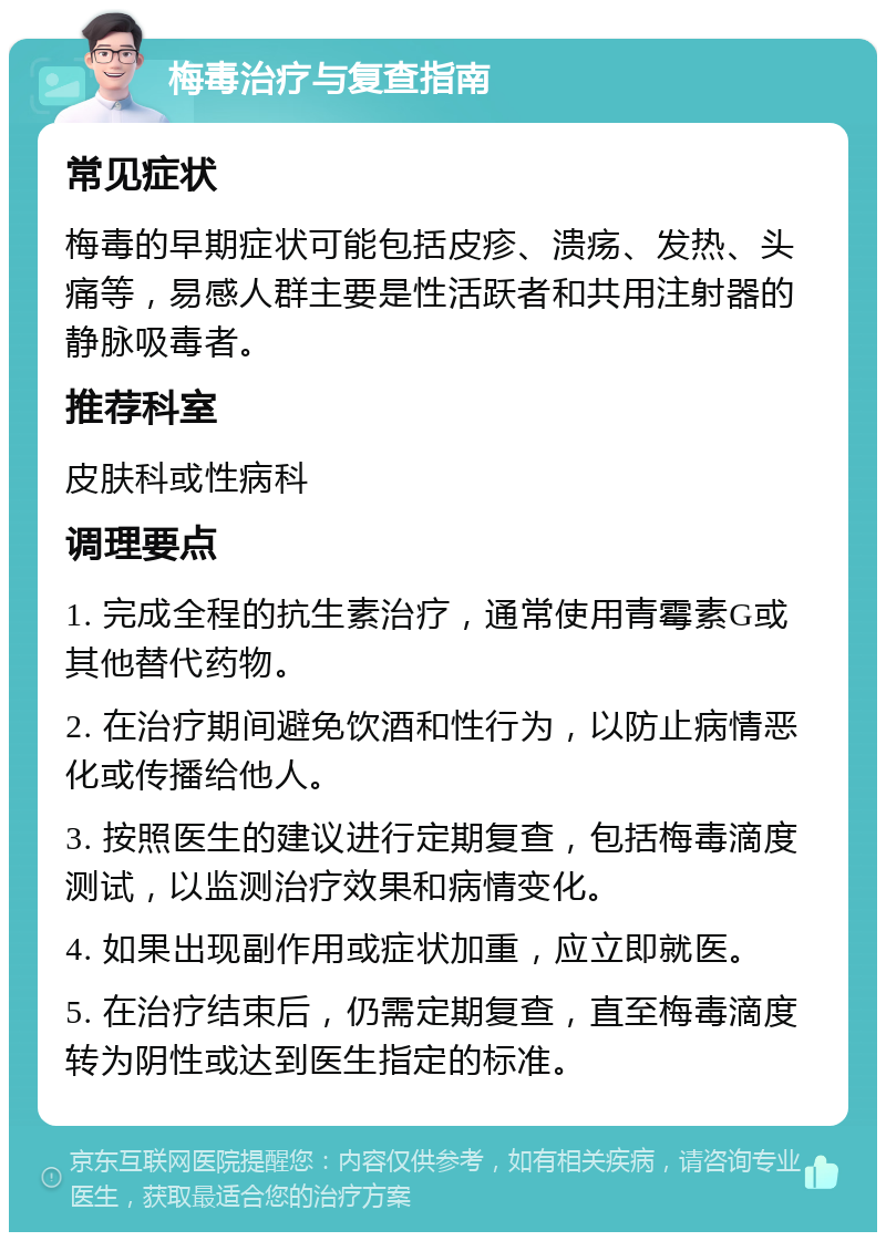 梅毒治疗与复查指南 常见症状 梅毒的早期症状可能包括皮疹、溃疡、发热、头痛等，易感人群主要是性活跃者和共用注射器的静脉吸毒者。 推荐科室 皮肤科或性病科 调理要点 1. 完成全程的抗生素治疗，通常使用青霉素G或其他替代药物。 2. 在治疗期间避免饮酒和性行为，以防止病情恶化或传播给他人。 3. 按照医生的建议进行定期复查，包括梅毒滴度测试，以监测治疗效果和病情变化。 4. 如果出现副作用或症状加重，应立即就医。 5. 在治疗结束后，仍需定期复查，直至梅毒滴度转为阴性或达到医生指定的标准。