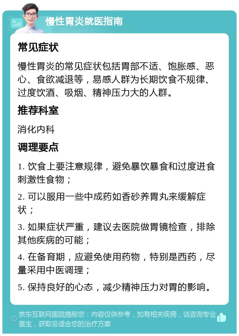 慢性胃炎就医指南 常见症状 慢性胃炎的常见症状包括胃部不适、饱胀感、恶心、食欲减退等，易感人群为长期饮食不规律、过度饮酒、吸烟、精神压力大的人群。 推荐科室 消化内科 调理要点 1. 饮食上要注意规律，避免暴饮暴食和过度进食刺激性食物； 2. 可以服用一些中成药如香砂养胃丸来缓解症状； 3. 如果症状严重，建议去医院做胃镜检查，排除其他疾病的可能； 4. 在备育期，应避免使用药物，特别是西药，尽量采用中医调理； 5. 保持良好的心态，减少精神压力对胃的影响。