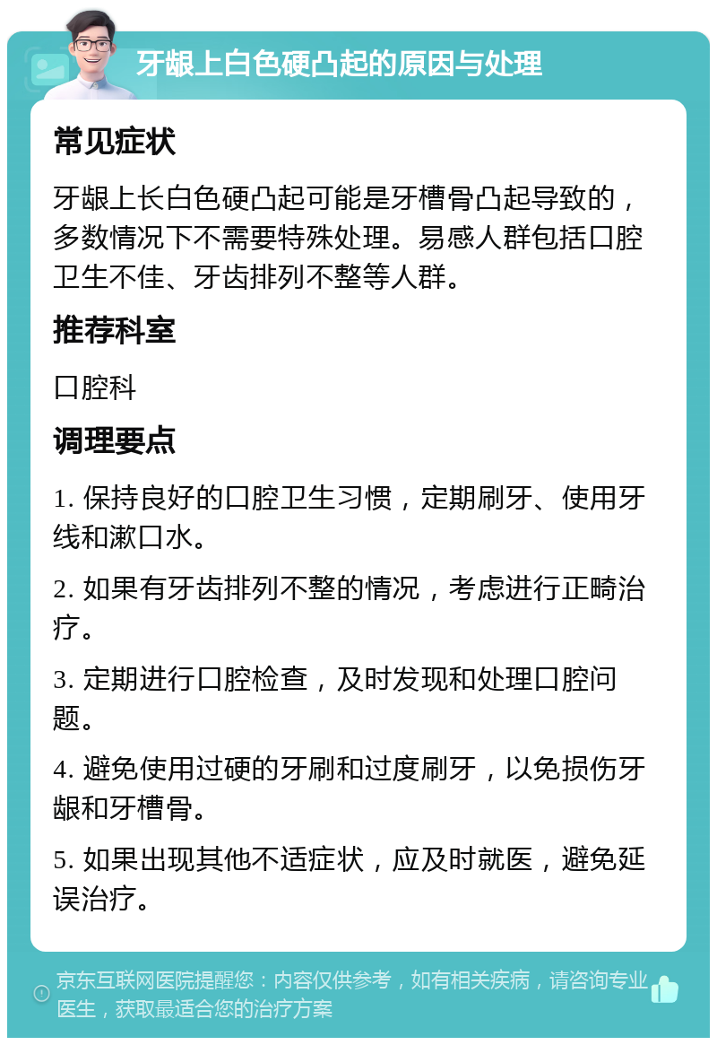 牙龈上白色硬凸起的原因与处理 常见症状 牙龈上长白色硬凸起可能是牙槽骨凸起导致的，多数情况下不需要特殊处理。易感人群包括口腔卫生不佳、牙齿排列不整等人群。 推荐科室 口腔科 调理要点 1. 保持良好的口腔卫生习惯，定期刷牙、使用牙线和漱口水。 2. 如果有牙齿排列不整的情况，考虑进行正畸治疗。 3. 定期进行口腔检查，及时发现和处理口腔问题。 4. 避免使用过硬的牙刷和过度刷牙，以免损伤牙龈和牙槽骨。 5. 如果出现其他不适症状，应及时就医，避免延误治疗。