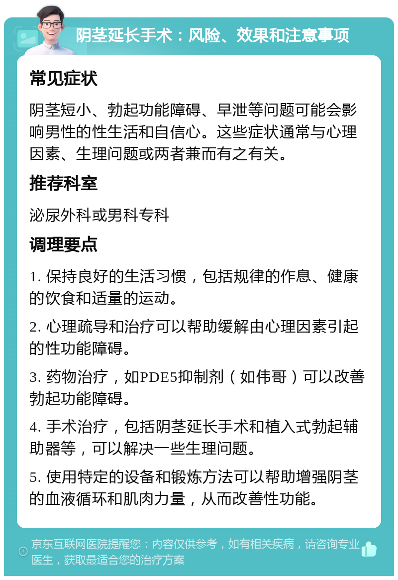 阴茎延长手术：风险、效果和注意事项 常见症状 阴茎短小、勃起功能障碍、早泄等问题可能会影响男性的性生活和自信心。这些症状通常与心理因素、生理问题或两者兼而有之有关。 推荐科室 泌尿外科或男科专科 调理要点 1. 保持良好的生活习惯，包括规律的作息、健康的饮食和适量的运动。 2. 心理疏导和治疗可以帮助缓解由心理因素引起的性功能障碍。 3. 药物治疗，如PDE5抑制剂（如伟哥）可以改善勃起功能障碍。 4. 手术治疗，包括阴茎延长手术和植入式勃起辅助器等，可以解决一些生理问题。 5. 使用特定的设备和锻炼方法可以帮助增强阴茎的血液循环和肌肉力量，从而改善性功能。