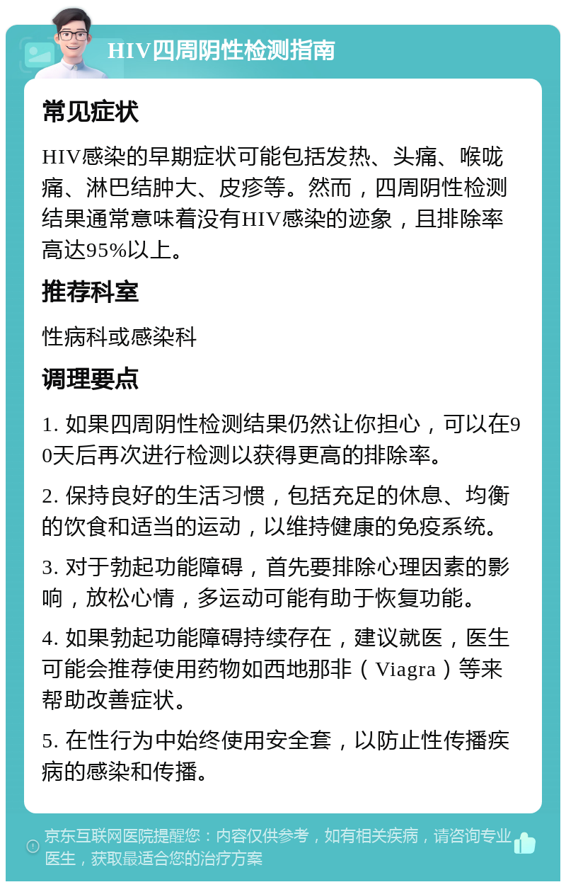 HIV四周阴性检测指南 常见症状 HIV感染的早期症状可能包括发热、头痛、喉咙痛、淋巴结肿大、皮疹等。然而，四周阴性检测结果通常意味着没有HIV感染的迹象，且排除率高达95%以上。 推荐科室 性病科或感染科 调理要点 1. 如果四周阴性检测结果仍然让你担心，可以在90天后再次进行检测以获得更高的排除率。 2. 保持良好的生活习惯，包括充足的休息、均衡的饮食和适当的运动，以维持健康的免疫系统。 3. 对于勃起功能障碍，首先要排除心理因素的影响，放松心情，多运动可能有助于恢复功能。 4. 如果勃起功能障碍持续存在，建议就医，医生可能会推荐使用药物如西地那非（Viagra）等来帮助改善症状。 5. 在性行为中始终使用安全套，以防止性传播疾病的感染和传播。