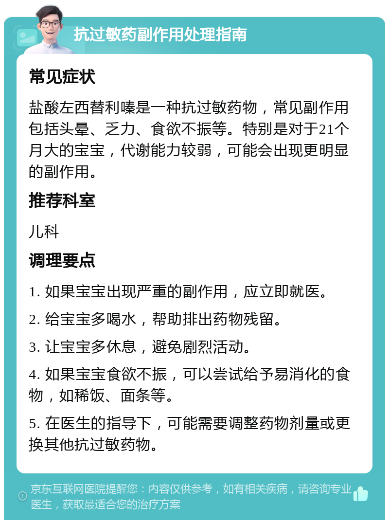 抗过敏药副作用处理指南 常见症状 盐酸左西替利嗪是一种抗过敏药物，常见副作用包括头晕、乏力、食欲不振等。特别是对于21个月大的宝宝，代谢能力较弱，可能会出现更明显的副作用。 推荐科室 儿科 调理要点 1. 如果宝宝出现严重的副作用，应立即就医。 2. 给宝宝多喝水，帮助排出药物残留。 3. 让宝宝多休息，避免剧烈活动。 4. 如果宝宝食欲不振，可以尝试给予易消化的食物，如稀饭、面条等。 5. 在医生的指导下，可能需要调整药物剂量或更换其他抗过敏药物。