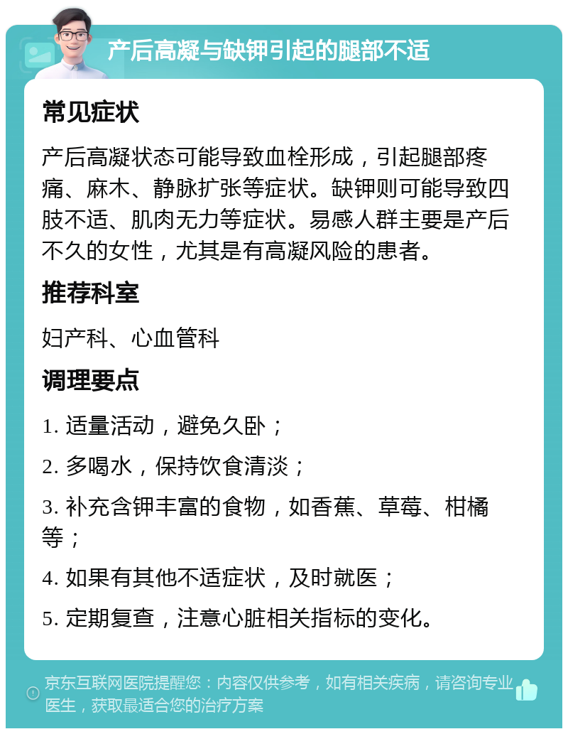 产后高凝与缺钾引起的腿部不适 常见症状 产后高凝状态可能导致血栓形成，引起腿部疼痛、麻木、静脉扩张等症状。缺钾则可能导致四肢不适、肌肉无力等症状。易感人群主要是产后不久的女性，尤其是有高凝风险的患者。 推荐科室 妇产科、心血管科 调理要点 1. 适量活动，避免久卧； 2. 多喝水，保持饮食清淡； 3. 补充含钾丰富的食物，如香蕉、草莓、柑橘等； 4. 如果有其他不适症状，及时就医； 5. 定期复查，注意心脏相关指标的变化。