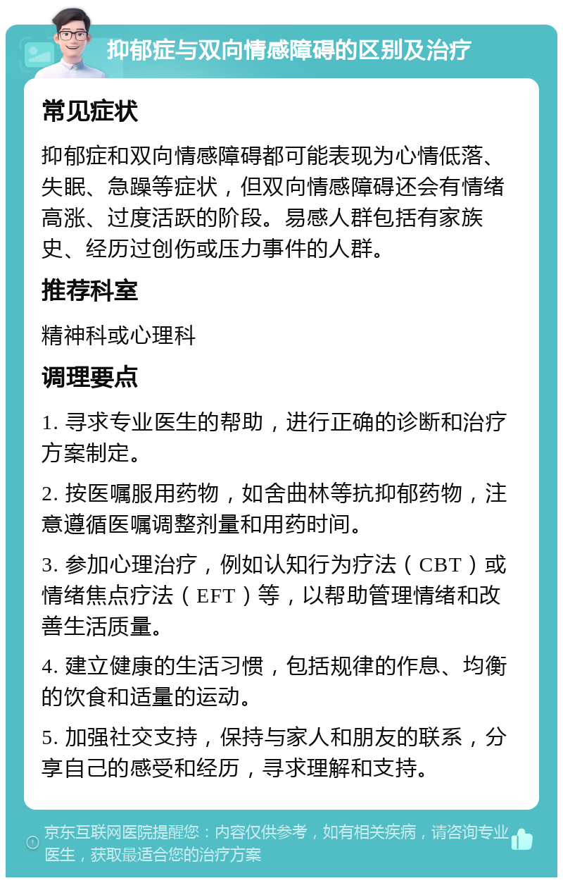 抑郁症与双向情感障碍的区别及治疗 常见症状 抑郁症和双向情感障碍都可能表现为心情低落、失眠、急躁等症状，但双向情感障碍还会有情绪高涨、过度活跃的阶段。易感人群包括有家族史、经历过创伤或压力事件的人群。 推荐科室 精神科或心理科 调理要点 1. 寻求专业医生的帮助，进行正确的诊断和治疗方案制定。 2. 按医嘱服用药物，如舍曲林等抗抑郁药物，注意遵循医嘱调整剂量和用药时间。 3. 参加心理治疗，例如认知行为疗法（CBT）或情绪焦点疗法（EFT）等，以帮助管理情绪和改善生活质量。 4. 建立健康的生活习惯，包括规律的作息、均衡的饮食和适量的运动。 5. 加强社交支持，保持与家人和朋友的联系，分享自己的感受和经历，寻求理解和支持。