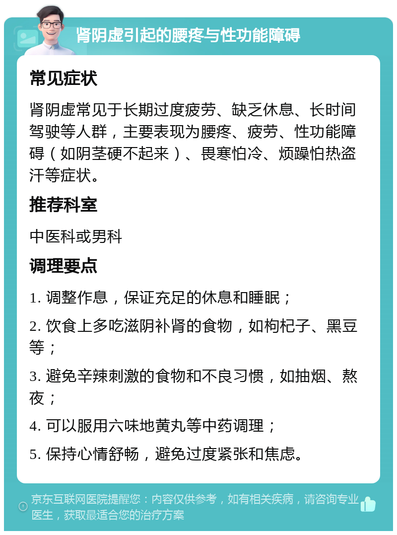 肾阴虚引起的腰疼与性功能障碍 常见症状 肾阴虚常见于长期过度疲劳、缺乏休息、长时间驾驶等人群，主要表现为腰疼、疲劳、性功能障碍（如阴茎硬不起来）、畏寒怕冷、烦躁怕热盗汗等症状。 推荐科室 中医科或男科 调理要点 1. 调整作息，保证充足的休息和睡眠； 2. 饮食上多吃滋阴补肾的食物，如枸杞子、黑豆等； 3. 避免辛辣刺激的食物和不良习惯，如抽烟、熬夜； 4. 可以服用六味地黄丸等中药调理； 5. 保持心情舒畅，避免过度紧张和焦虑。