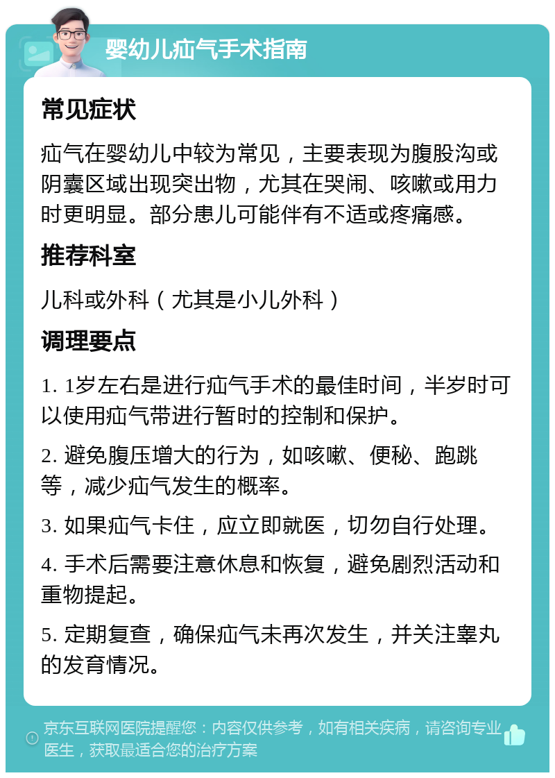 婴幼儿疝气手术指南 常见症状 疝气在婴幼儿中较为常见，主要表现为腹股沟或阴囊区域出现突出物，尤其在哭闹、咳嗽或用力时更明显。部分患儿可能伴有不适或疼痛感。 推荐科室 儿科或外科（尤其是小儿外科） 调理要点 1. 1岁左右是进行疝气手术的最佳时间，半岁时可以使用疝气带进行暂时的控制和保护。 2. 避免腹压增大的行为，如咳嗽、便秘、跑跳等，减少疝气发生的概率。 3. 如果疝气卡住，应立即就医，切勿自行处理。 4. 手术后需要注意休息和恢复，避免剧烈活动和重物提起。 5. 定期复查，确保疝气未再次发生，并关注睾丸的发育情况。