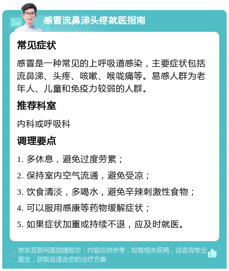 感冒流鼻涕头疼就医指南 常见症状 感冒是一种常见的上呼吸道感染，主要症状包括流鼻涕、头疼、咳嗽、喉咙痛等。易感人群为老年人、儿童和免疫力较弱的人群。 推荐科室 内科或呼吸科 调理要点 1. 多休息，避免过度劳累； 2. 保持室内空气流通，避免受凉； 3. 饮食清淡，多喝水，避免辛辣刺激性食物； 4. 可以服用感康等药物缓解症状； 5. 如果症状加重或持续不退，应及时就医。