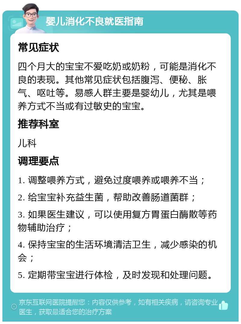 婴儿消化不良就医指南 常见症状 四个月大的宝宝不爱吃奶或奶粉，可能是消化不良的表现。其他常见症状包括腹泻、便秘、胀气、呕吐等。易感人群主要是婴幼儿，尤其是喂养方式不当或有过敏史的宝宝。 推荐科室 儿科 调理要点 1. 调整喂养方式，避免过度喂养或喂养不当； 2. 给宝宝补充益生菌，帮助改善肠道菌群； 3. 如果医生建议，可以使用复方胃蛋白酶散等药物辅助治疗； 4. 保持宝宝的生活环境清洁卫生，减少感染的机会； 5. 定期带宝宝进行体检，及时发现和处理问题。