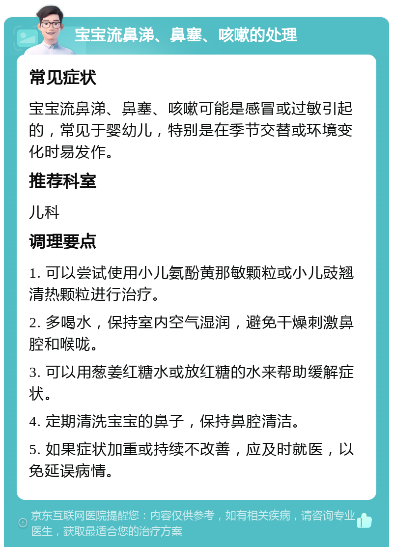 宝宝流鼻涕、鼻塞、咳嗽的处理 常见症状 宝宝流鼻涕、鼻塞、咳嗽可能是感冒或过敏引起的，常见于婴幼儿，特别是在季节交替或环境变化时易发作。 推荐科室 儿科 调理要点 1. 可以尝试使用小儿氨酚黄那敏颗粒或小儿豉翘清热颗粒进行治疗。 2. 多喝水，保持室内空气湿润，避免干燥刺激鼻腔和喉咙。 3. 可以用葱姜红糖水或放红糖的水来帮助缓解症状。 4. 定期清洗宝宝的鼻子，保持鼻腔清洁。 5. 如果症状加重或持续不改善，应及时就医，以免延误病情。