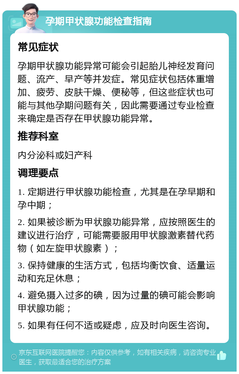 孕期甲状腺功能检查指南 常见症状 孕期甲状腺功能异常可能会引起胎儿神经发育问题、流产、早产等并发症。常见症状包括体重增加、疲劳、皮肤干燥、便秘等，但这些症状也可能与其他孕期问题有关，因此需要通过专业检查来确定是否存在甲状腺功能异常。 推荐科室 内分泌科或妇产科 调理要点 1. 定期进行甲状腺功能检查，尤其是在孕早期和孕中期； 2. 如果被诊断为甲状腺功能异常，应按照医生的建议进行治疗，可能需要服用甲状腺激素替代药物（如左旋甲状腺素）； 3. 保持健康的生活方式，包括均衡饮食、适量运动和充足休息； 4. 避免摄入过多的碘，因为过量的碘可能会影响甲状腺功能； 5. 如果有任何不适或疑虑，应及时向医生咨询。