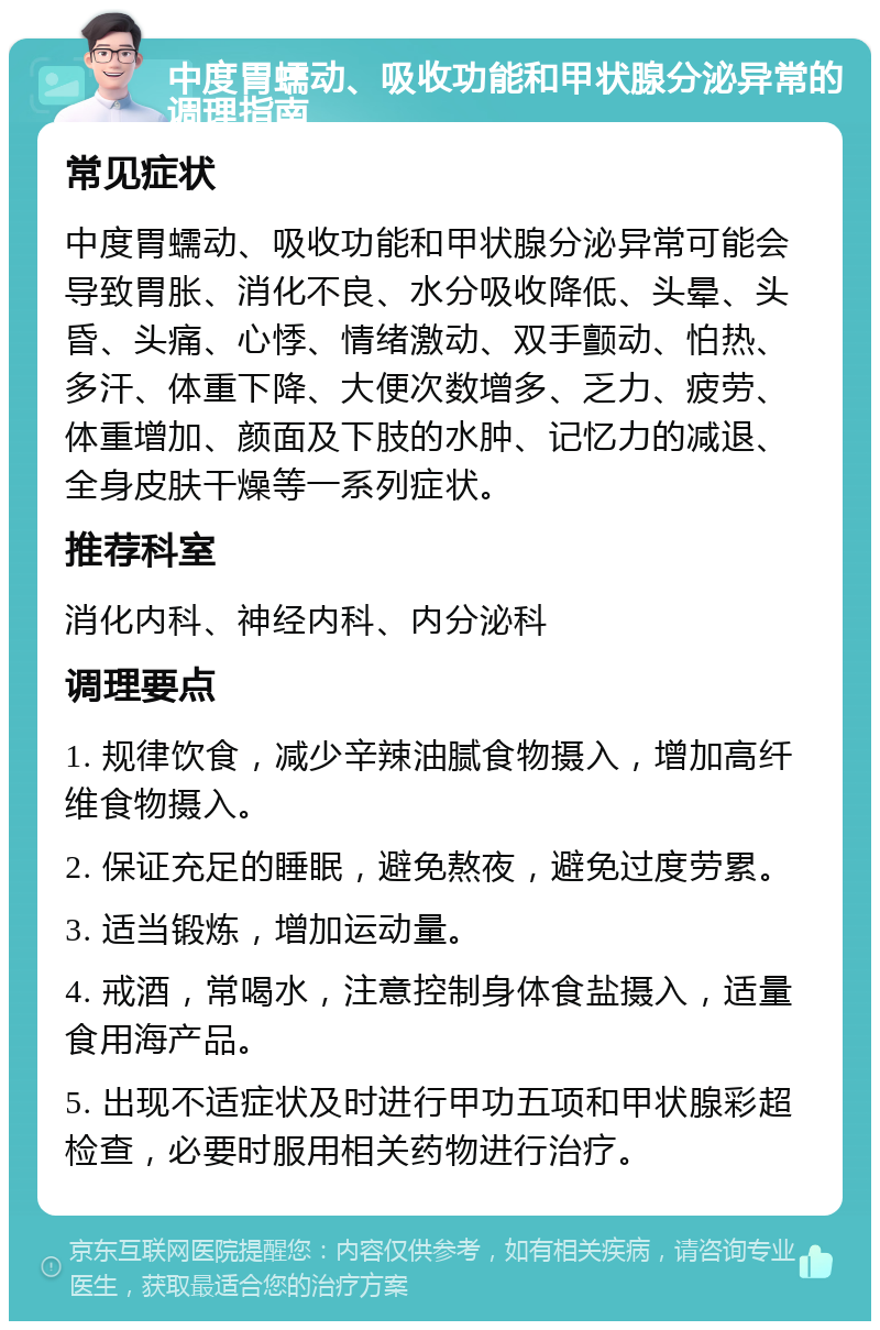 中度胃蠕动、吸收功能和甲状腺分泌异常的调理指南 常见症状 中度胃蠕动、吸收功能和甲状腺分泌异常可能会导致胃胀、消化不良、水分吸收降低、头晕、头昏、头痛、心悸、情绪激动、双手颤动、怕热、多汗、体重下降、大便次数增多、乏力、疲劳、体重增加、颜面及下肢的水肿、记忆力的减退、全身皮肤干燥等一系列症状。 推荐科室 消化内科、神经内科、内分泌科 调理要点 1. 规律饮食，减少辛辣油腻食物摄入，增加高纤维食物摄入。 2. 保证充足的睡眠，避免熬夜，避免过度劳累。 3. 适当锻炼，增加运动量。 4. 戒酒，常喝水，注意控制身体食盐摄入，适量食用海产品。 5. 出现不适症状及时进行甲功五项和甲状腺彩超检查，必要时服用相关药物进行治疗。