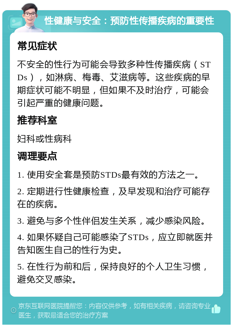 性健康与安全：预防性传播疾病的重要性 常见症状 不安全的性行为可能会导致多种性传播疾病（STDs），如淋病、梅毒、艾滋病等。这些疾病的早期症状可能不明显，但如果不及时治疗，可能会引起严重的健康问题。 推荐科室 妇科或性病科 调理要点 1. 使用安全套是预防STDs最有效的方法之一。 2. 定期进行性健康检查，及早发现和治疗可能存在的疾病。 3. 避免与多个性伴侣发生关系，减少感染风险。 4. 如果怀疑自己可能感染了STDs，应立即就医并告知医生自己的性行为史。 5. 在性行为前和后，保持良好的个人卫生习惯，避免交叉感染。