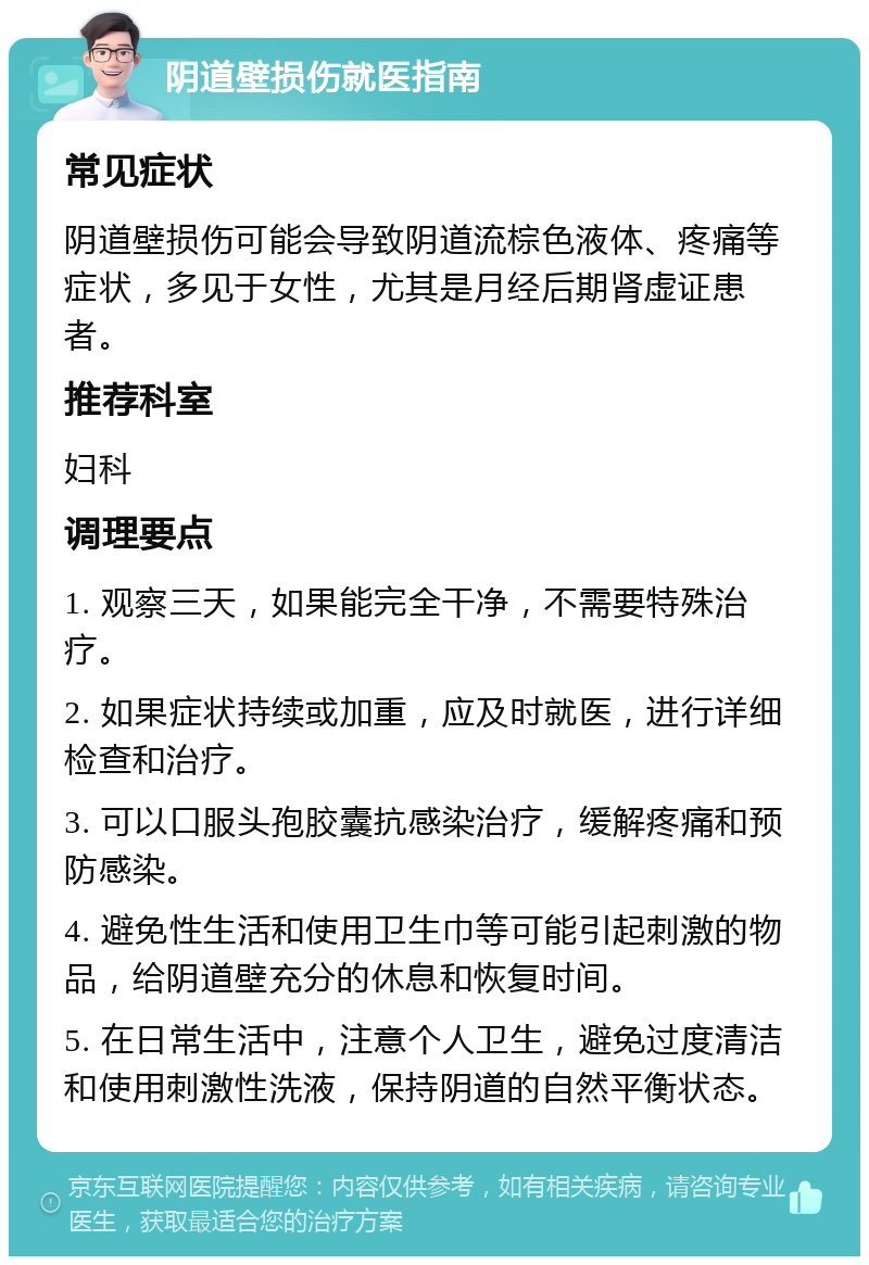 阴道壁损伤就医指南 常见症状 阴道壁损伤可能会导致阴道流棕色液体、疼痛等症状，多见于女性，尤其是月经后期肾虚证患者。 推荐科室 妇科 调理要点 1. 观察三天，如果能完全干净，不需要特殊治疗。 2. 如果症状持续或加重，应及时就医，进行详细检查和治疗。 3. 可以口服头孢胶囊抗感染治疗，缓解疼痛和预防感染。 4. 避免性生活和使用卫生巾等可能引起刺激的物品，给阴道壁充分的休息和恢复时间。 5. 在日常生活中，注意个人卫生，避免过度清洁和使用刺激性洗液，保持阴道的自然平衡状态。