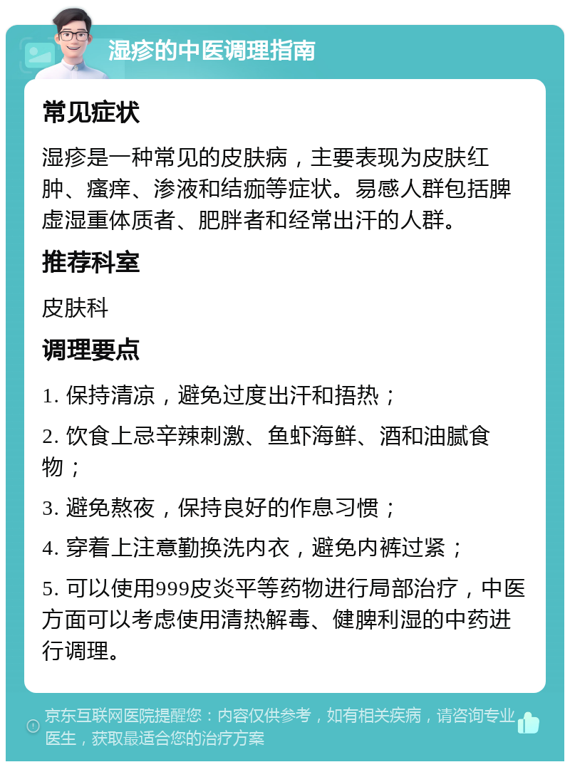 湿疹的中医调理指南 常见症状 湿疹是一种常见的皮肤病，主要表现为皮肤红肿、瘙痒、渗液和结痂等症状。易感人群包括脾虚湿重体质者、肥胖者和经常出汗的人群。 推荐科室 皮肤科 调理要点 1. 保持清凉，避免过度出汗和捂热； 2. 饮食上忌辛辣刺激、鱼虾海鲜、酒和油腻食物； 3. 避免熬夜，保持良好的作息习惯； 4. 穿着上注意勤换洗内衣，避免内裤过紧； 5. 可以使用999皮炎平等药物进行局部治疗，中医方面可以考虑使用清热解毒、健脾利湿的中药进行调理。