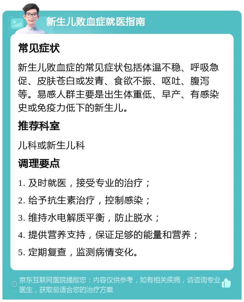 新生儿败血症就医指南 常见症状 新生儿败血症的常见症状包括体温不稳、呼吸急促、皮肤苍白或发青、食欲不振、呕吐、腹泻等。易感人群主要是出生体重低、早产、有感染史或免疫力低下的新生儿。 推荐科室 儿科或新生儿科 调理要点 1. 及时就医，接受专业的治疗； 2. 给予抗生素治疗，控制感染； 3. 维持水电解质平衡，防止脱水； 4. 提供营养支持，保证足够的能量和营养； 5. 定期复查，监测病情变化。