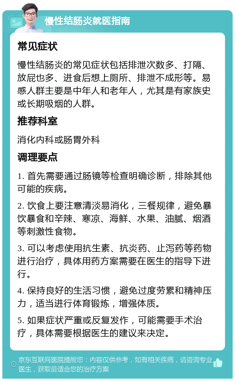 慢性结肠炎就医指南 常见症状 慢性结肠炎的常见症状包括排泄次数多、打隔、放屁也多、进食后想上厕所、排泄不成形等。易感人群主要是中年人和老年人，尤其是有家族史或长期吸烟的人群。 推荐科室 消化内科或肠胃外科 调理要点 1. 首先需要通过肠镜等检查明确诊断，排除其他可能的疾病。 2. 饮食上要注意清淡易消化，三餐规律，避免暴饮暴食和辛辣、寒凉、海鲜、水果、油腻、烟酒等刺激性食物。 3. 可以考虑使用抗生素、抗炎药、止泻药等药物进行治疗，具体用药方案需要在医生的指导下进行。 4. 保持良好的生活习惯，避免过度劳累和精神压力，适当进行体育锻炼，增强体质。 5. 如果症状严重或反复发作，可能需要手术治疗，具体需要根据医生的建议来决定。