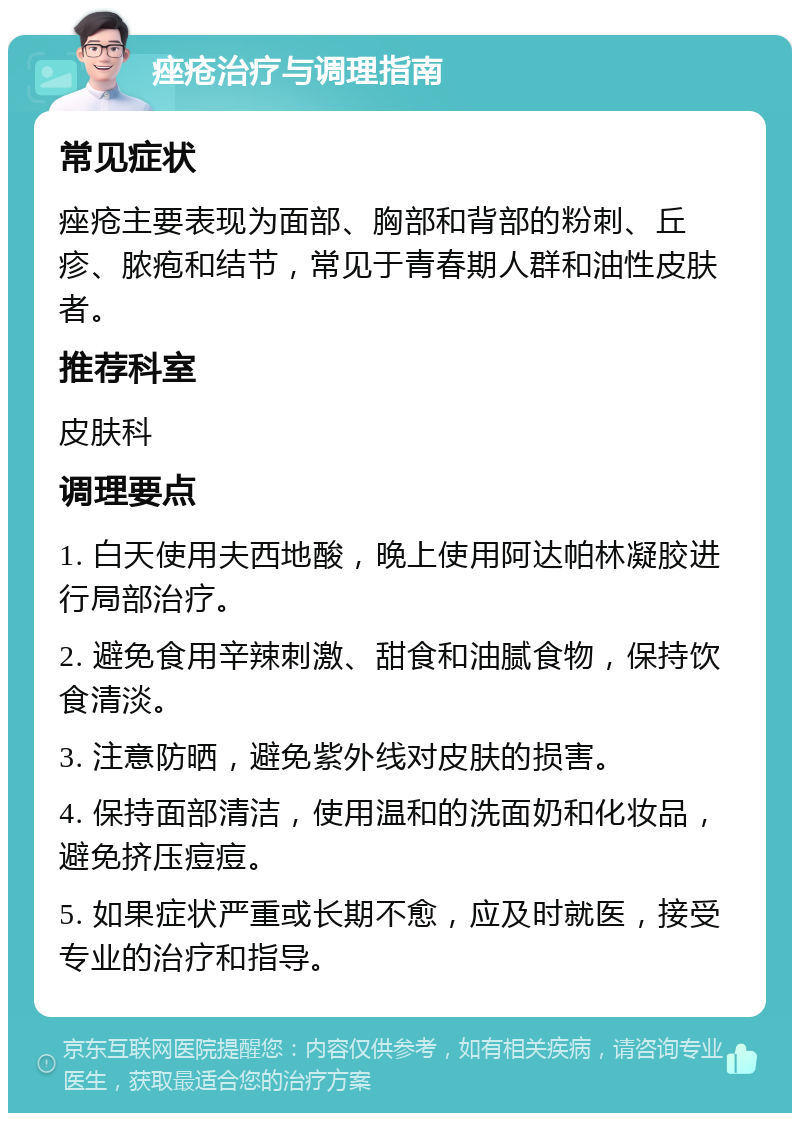 痤疮治疗与调理指南 常见症状 痤疮主要表现为面部、胸部和背部的粉刺、丘疹、脓疱和结节，常见于青春期人群和油性皮肤者。 推荐科室 皮肤科 调理要点 1. 白天使用夫西地酸，晚上使用阿达帕林凝胶进行局部治疗。 2. 避免食用辛辣刺激、甜食和油腻食物，保持饮食清淡。 3. 注意防晒，避免紫外线对皮肤的损害。 4. 保持面部清洁，使用温和的洗面奶和化妆品，避免挤压痘痘。 5. 如果症状严重或长期不愈，应及时就医，接受专业的治疗和指导。