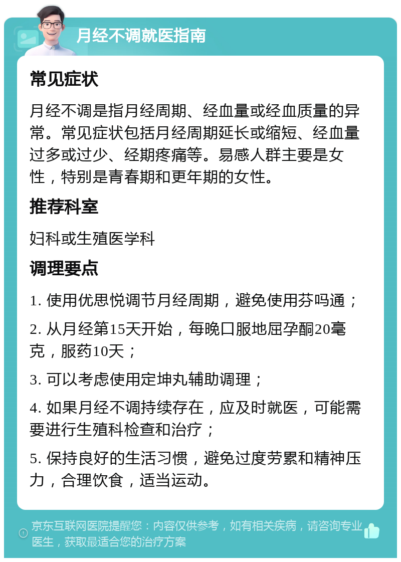 月经不调就医指南 常见症状 月经不调是指月经周期、经血量或经血质量的异常。常见症状包括月经周期延长或缩短、经血量过多或过少、经期疼痛等。易感人群主要是女性，特别是青春期和更年期的女性。 推荐科室 妇科或生殖医学科 调理要点 1. 使用优思悦调节月经周期，避免使用芬吗通； 2. 从月经第15天开始，每晚口服地屈孕酮20毫克，服药10天； 3. 可以考虑使用定坤丸辅助调理； 4. 如果月经不调持续存在，应及时就医，可能需要进行生殖科检查和治疗； 5. 保持良好的生活习惯，避免过度劳累和精神压力，合理饮食，适当运动。