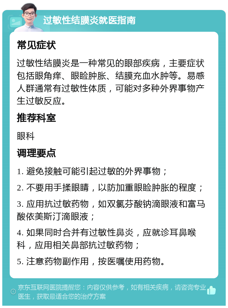 过敏性结膜炎就医指南 常见症状 过敏性结膜炎是一种常见的眼部疾病，主要症状包括眼角痒、眼睑肿胀、结膜充血水肿等。易感人群通常有过敏性体质，可能对多种外界事物产生过敏反应。 推荐科室 眼科 调理要点 1. 避免接触可能引起过敏的外界事物； 2. 不要用手揉眼睛，以防加重眼睑肿胀的程度； 3. 应用抗过敏药物，如双氯芬酸钠滴眼液和富马酸依美斯汀滴眼液； 4. 如果同时合并有过敏性鼻炎，应就诊耳鼻喉科，应用相关鼻部抗过敏药物； 5. 注意药物副作用，按医嘱使用药物。