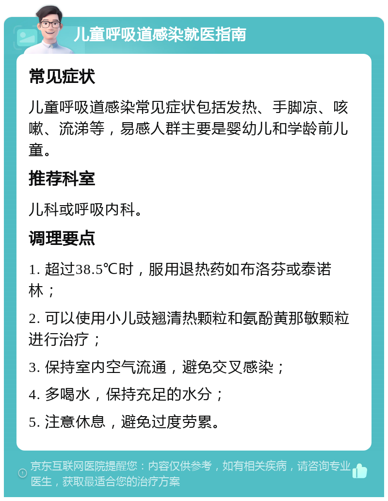 儿童呼吸道感染就医指南 常见症状 儿童呼吸道感染常见症状包括发热、手脚凉、咳嗽、流涕等，易感人群主要是婴幼儿和学龄前儿童。 推荐科室 儿科或呼吸内科。 调理要点 1. 超过38.5℃时，服用退热药如布洛芬或泰诺林； 2. 可以使用小儿豉翘清热颗粒和氨酚黄那敏颗粒进行治疗； 3. 保持室内空气流通，避免交叉感染； 4. 多喝水，保持充足的水分； 5. 注意休息，避免过度劳累。