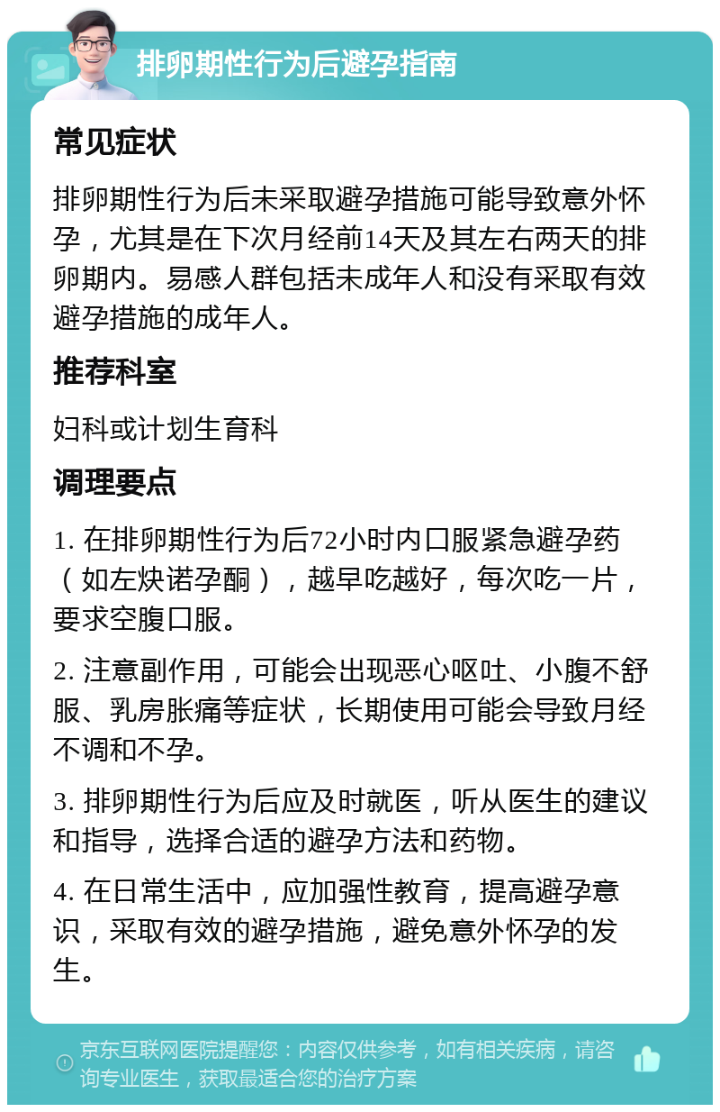 排卵期性行为后避孕指南 常见症状 排卵期性行为后未采取避孕措施可能导致意外怀孕，尤其是在下次月经前14天及其左右两天的排卵期内。易感人群包括未成年人和没有采取有效避孕措施的成年人。 推荐科室 妇科或计划生育科 调理要点 1. 在排卵期性行为后72小时内口服紧急避孕药（如左炔诺孕酮），越早吃越好，每次吃一片，要求空腹口服。 2. 注意副作用，可能会出现恶心呕吐、小腹不舒服、乳房胀痛等症状，长期使用可能会导致月经不调和不孕。 3. 排卵期性行为后应及时就医，听从医生的建议和指导，选择合适的避孕方法和药物。 4. 在日常生活中，应加强性教育，提高避孕意识，采取有效的避孕措施，避免意外怀孕的发生。