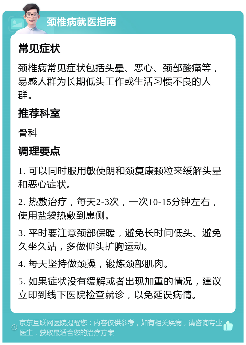 颈椎病就医指南 常见症状 颈椎病常见症状包括头晕、恶心、颈部酸痛等，易感人群为长期低头工作或生活习惯不良的人群。 推荐科室 骨科 调理要点 1. 可以同时服用敏使朗和颈复康颗粒来缓解头晕和恶心症状。 2. 热敷治疗，每天2-3次，一次10-15分钟左右，使用盐袋热敷到患侧。 3. 平时要注意颈部保暖，避免长时间低头、避免久坐久站，多做仰头扩胸运动。 4. 每天坚持做颈操，锻炼颈部肌肉。 5. 如果症状没有缓解或者出现加重的情况，建议立即到线下医院检查就诊，以免延误病情。