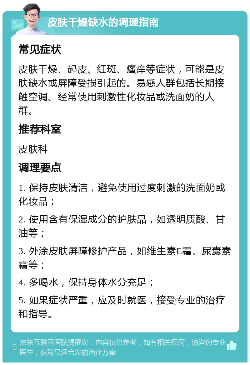 皮肤干燥缺水的调理指南 常见症状 皮肤干燥、起皮、红斑、瘙痒等症状，可能是皮肤缺水或屏障受损引起的。易感人群包括长期接触空调、经常使用刺激性化妆品或洗面奶的人群。 推荐科室 皮肤科 调理要点 1. 保持皮肤清洁，避免使用过度刺激的洗面奶或化妆品； 2. 使用含有保湿成分的护肤品，如透明质酸、甘油等； 3. 外涂皮肤屏障修护产品，如维生素E霜、尿囊素霜等； 4. 多喝水，保持身体水分充足； 5. 如果症状严重，应及时就医，接受专业的治疗和指导。