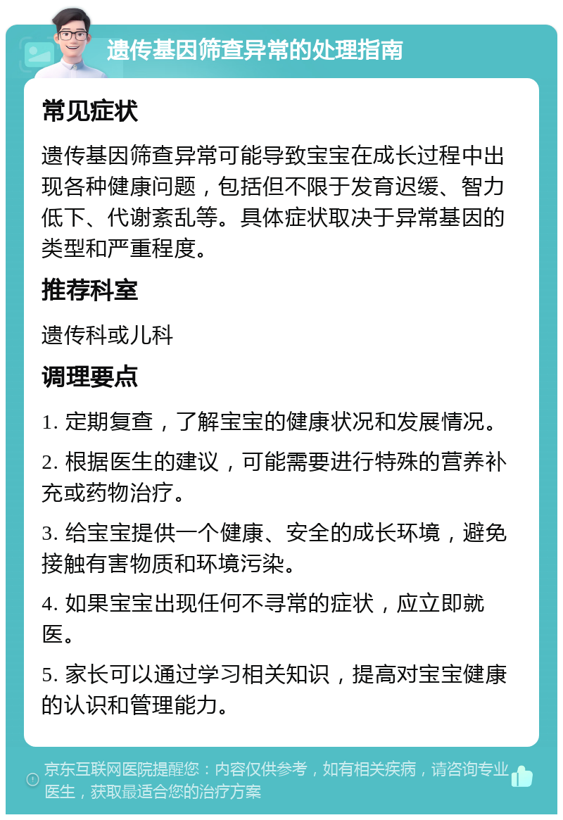 遗传基因筛查异常的处理指南 常见症状 遗传基因筛查异常可能导致宝宝在成长过程中出现各种健康问题，包括但不限于发育迟缓、智力低下、代谢紊乱等。具体症状取决于异常基因的类型和严重程度。 推荐科室 遗传科或儿科 调理要点 1. 定期复查，了解宝宝的健康状况和发展情况。 2. 根据医生的建议，可能需要进行特殊的营养补充或药物治疗。 3. 给宝宝提供一个健康、安全的成长环境，避免接触有害物质和环境污染。 4. 如果宝宝出现任何不寻常的症状，应立即就医。 5. 家长可以通过学习相关知识，提高对宝宝健康的认识和管理能力。