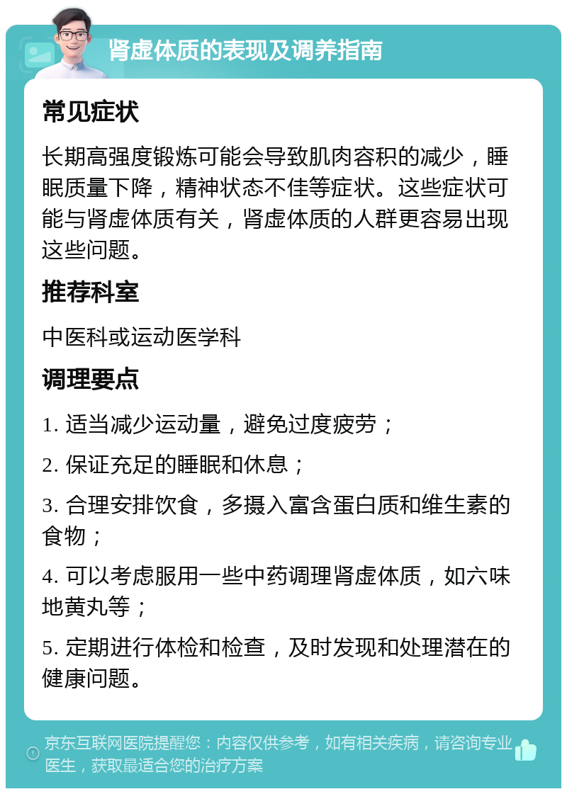 肾虚体质的表现及调养指南 常见症状 长期高强度锻炼可能会导致肌肉容积的减少，睡眠质量下降，精神状态不佳等症状。这些症状可能与肾虚体质有关，肾虚体质的人群更容易出现这些问题。 推荐科室 中医科或运动医学科 调理要点 1. 适当减少运动量，避免过度疲劳； 2. 保证充足的睡眠和休息； 3. 合理安排饮食，多摄入富含蛋白质和维生素的食物； 4. 可以考虑服用一些中药调理肾虚体质，如六味地黄丸等； 5. 定期进行体检和检查，及时发现和处理潜在的健康问题。